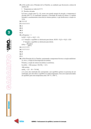 25. a) De acordo com o Princípio de Le Chatelier, as condições que favorecem a síntese de
                 amônia são:
                 I. Temperatura ao redor de 25 °C
                 II. Pressões elevadas
                 b) Como a reação entre N2 e H2 ocorre com grande energia de ativação, a temperatura é
                 elevada (450 °C). O catalisador aumenta a velocidade da reação de síntese e a amônia
                 formada é constantemente removida do sistema químico, o que desfavorece a reação in-
                 versa.
             26. V-V-V-F
             27. F-F-F-F-V-V
             28. A
             29. D
             30. D
  2          31. B
             32. a) Resposta: + 1
                 b) HCl + H2O         H3O+ + CL–
                 c) 1ª situação: o equilíbrio se deslocaria para direita HClO + H2O       H3O + ClO–
                    2ª situação: o equilíbrio se deslocaria para direita
                           [H+] [Cl–]
                 d) Ka =
                             [HCl]
             33. V F F V V V
             34. V V F V V F
             35. B
             36. D
GABARITO




             37. E
             38. a) Pelo Princípio de Le Chatelier, aumentando a temperatura favorece a reação endotérmi-
                 ca, isto é, a reação de decomposição da amônia.
                 Portanto, a reação de síntese da amônia é exotérmica.
                 b) mNH3 = 250t mistura • 50t NH3 = 125 t
                 100t mistura
                 mNH3 = 125 – 50 = 75t NH3
                 c) A curva não sinalizada não corresponde a um equilíbrio químico na presença de um
                 catalisador, pois não altera o equilíbrio na citada temperatura. Esta curva representa dados
                 de equilíbrio para uma temperatura entre 350 °C e 300 °C.
  IMPRIMIR




             Voltar              QUÍMICA - Deslocamento de equilíbrio/constante de ionização             Avançar
 