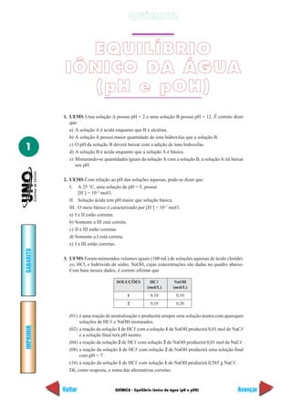 QUÍMICA


              EQUILÍBRIO
            IÔNICO DA ÁGUA
              (pH e pOH)
           1. UEMS Uma solução A possui pH = 2 e uma solução B possui pH = 12. É correto dizer
              que:
              a) A solução A é ácida enquanto que B é alcalina.
              b) A solução A possui maior quantidade de íons hidroxilas que a solução B.

1             c) O pH da solução B deverá baixar com a adição de íons hidroxilas.
              d) A solução B é ácida enquanto que a solução A é básica.
              e) Misturando-se quantidades iguais da solução A com a solução B, a solução A irá baixar
                 seu pH.

           2. UEMS Com relação ao pH das soluções aquosas, pode-se dizer que:
              I. A 25 °C, uma solução de pH = 5, possui
                   [H+] = 10–5 mol/l.
              II. Solução ácida tem pH maior que solução básica.
              III. O meio básico é caracterizado por [H+] > 10–7 mol/l.
              a) I e II estão corretas.
              b) Somente a III está correta.
              c) II e III estão corretas.
              d) Somente a I está correta.
              e) I e III estão corretas.
GABARITO




           3. UFMS Foram misturados volumes iguais (100 mL) de soluções aquosas de ácido clorídri-
              co, HCl, e hidróxido de sódio, NaOH, cujas concentrações são dadas no quadro abaixo.
              Com base nesses dados, é correto afirmar que

                                     SOLUÇÕES          HCᐉ           NaOH
                                                      (mol/L)       (mol/L)
                                           1            0,10          0,10
                                           2            0,10          0,20

             (01) é uma reação de neutralização e produzirá sempre uma solução neutra com quaisquer
                  soluções de HCᐉ e NaOH misturados.
IMPRIMIR




             (02) a reação da solução 1 de HCᐉ com a solução 1 de NaOH produzirá 0,01 mol de NaCᐉ
                  e a solução final terá pH neutro.
             (04) a reação da solução 2 de HCᐉ com solução 2 de NaOH produzirá 0,01 mol de NaCᐉ.
             (08) a reação da solução 1 de HCᐉ com solução 2 de NaOH produzirá uma solução final
                  com pH < 7.
             (16) a reação da solução 1 de HCᐉ com solução 1 de NaOH produzirá 0,585 g NaCᐉ.
             Dê, como resposta, a soma das alternativas corretas.



           Voltar                    QUÍMICA - Equilíbrio iônico da água (pH e pOH)                Avançar
 