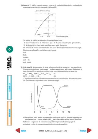 20. Fatec-SP O gráfico a seguir mostra a variação da condutibilidade elétrica em função da
               concentração de soluções aquosas de HCl e de HF.

                                                    Condutibilidade elétrica


                                                                                  HCI




                                                                                   HF

                                                           0.05            0.10         Concentração (mol/L)

              Na análise do gráfico, as seguintes afirmações foram feitas:
                I. a dissociação iônica do HF é maior que a do HCl, nas concentrações apresentadas;
               II. ácido clorídrico é um ácido mais forte que o ácido fluorídrico;
              III. soluções de mesma concentração dos dois ácidos devem apresentar o mesmo valor de pH.
6             Dentre essas afirmações está(ão) correta(s) apenas
              a) I.
              b) II.
              c) I e II.
              d) II e III.
              e) I, II e III.

           21. Unicamp-SP No tratamento da água, a fase seguinte à de separação é sua desinfecção.
               Um agente desinfetante muito usado é o cloro gasoso que é adicionado diretamente à
               água. Os equilíbrios químicos seguintes estão envolvidos na dissolução desse gás:
               Cl2(aq) + H2O(aq) ѥ HClO(aq) + H+(aq) + Cl–(aq) (I)
               HClO(aq) ѥ ClO (aq) + H (aq)
                                 –     +
                                                               (II)
               A figura abaixo mostra a distribuição aproximada das concentrações das espécies quími-
               cas envolvidas nos equilíbrios acima em função do pH.
GABARITO




                                                                                                      [ClO– ]
                          -1
                           Concentração/mol L




                                                              [Cl2 ]                                       [HClO]
IMPRIMIR




                                                0         2            4           6    8        10             12
                                                                              pH

              a) Levando em conta apenas as quantidades relativas das espécies químicas presentes nos
                 equilíbrios acima, é correto atribuir ao Cl2(aq) a ação bactericida na água potável? Justifique.
              b) Escreva a expressão da constante de equilíbrio representado pela equação II.
              c) Calcule o valor da constante de equilíbrio referente à equação II.



           Voltar                                       QUÍMICA - Equilíbrio iônico da água (pH e pOH)               Avançar
 