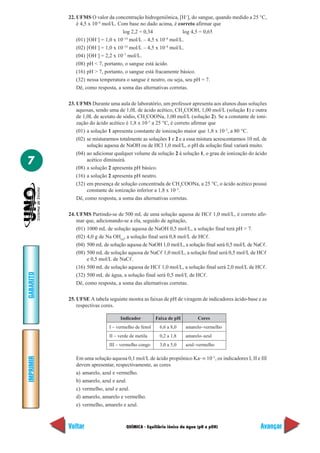 22. UFMS O valor da concentração hidrogeniônica, [H+], do sangue, quando medido a 25 °C,
               é 4,5 x 10–8 mol/L. Com base no dado acima, é correto afirmar que
                                     log 2,2 = 0,34             log 4,5 = 0,65
                         –           –14                 –8
               (01) [OH ] = 1,0 x 10 mol/L – 4,5 x 10 mol/L.
               (02) [OH–] = 1,0 x 10–14 mol/L – 4,5 x 10–8 mol/L.
               (04) [OH–] = 2,2 x 10–7 mol/L.
               (08) pH < 7, portanto, o sangue está ácido.
               (16) pH > 7, portanto, o sangue está fracamente básico.
               (32) nessa temperatura o sangue é neutro, ou seja, seu pH = 7.
               Dê, como resposta, a soma das alternativas corretas.

           23. UFMS Durante uma aula de laboratório, um professor apresenta aos alunos duas soluções
               aquosas, sendo uma de 1,0L de ácido acético, CH3COOH, 1,00 mol/L (solução 1) e outra
               de 1,0L de acetato de sódio, CH3COONa, 1,00 mol/L (solução 2). Se a constante de ioni-
               zação do ácido acético é 1,8 x 10–5 a 25 °C, é correto afirmar que
               (01) a solução 1 apresenta constante de ionização maior que 1,8 x 10–5, a 80 °C.
               (02) se misturarmos totalmente as soluções 1 e 2 e a essa mistura acrescentarmos 10 mL de
                    solução aquosa de NaOH ou de HCl 1,0 mol/L, o pH da solução final variará muito.
               (04) ao adicionar qualquer volume da solução 2 à solução 1, o grau de ionização do ácido
7                   acético diminuirá.
               (08) a solução 2 apresenta pH básico.
               (16) a solução 2 apresenta pH neutro.
               (32) em presença de solução concentrada de CH3COONa, a 25 °C, o ácido acético possui
                    constante de ionização inferior a 1,8 x 10–5.
               Dê, como resposta, a soma das alternativas corretas.

           24. UFMS Partindo-se de 500 mL de uma solução aquosa de HCᐉ 1,0 mol/L, é correto afir-
               mar que, adicionando-se a ela, seguido de agitação,
               (01) 1000 mL de solução aquosa de NaOH 0,5 mol/L, a solução final terá pH > 7.
               (02) 4,0 g de Na OH(s), a solução final será 0,8 mol/L de HCᐉ.
               (04) 500 mL de solução aquosa de NaOH 1,0 mol/L, a solução final será 0,5 mol/L de NaCᐉ.
               (08) 500 mL de solução aquosa de NaCᐉ 1,0 mol/L, a solução final será 0,5 mol/L de HCᐉ
                    e 0,5 mol/L de NaCᐉ.
               (16) 500 mL de solução aquosa de HCᐉ 1,0 mol/L, a solução final será 2,0 mol/L de HCᐉ.
GABARITO




               (32) 500 mL de água, a solução final será 0,5 mol/L de HCᐉ.
               Dê, como resposta, a soma das alternativas corretas.

           25. UFSE A tabela seguinte mostra as faixas de pH de viragem de indicadores ácido-base e as
               respectivas cores.

                                   Indicador          Faixa de pH        Cores
                              I – vermelho de fenol    6,6 a 8,0    amarelo–vermelho
                              II – verde de metila     0,2 a 1,8    amarelo–azul
                              III – vermelho congo     3,0 a 5,0    azul–vermelho
IMPRIMIR




              Em uma solução aquosa 0,1 mol/L de ácido propiônico Ka~× 10–5, os indicadores I, II e III
              devem apresentar, respectivamente, as cores
              a) amarelo, azul e vermelho.
              b) amarelo, azul e azul.
              c) vermelho, azul e azul.
              d) amarelo, amarelo e vermelho.
              e) vermelho, amarelo e azul.



           Voltar                     QUÍMICA - Equilíbrio iônico da água (pH e pOH)                 Avançar
 