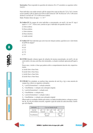 Instruções: Para responder às questões de números 26 e 27 considere as seguintes infor-
           mações:

           Num indivíduo com saúde normal o pH do sangue deve estar na faixa de 7,35 a 7,45. A morte
           ocorre quando o pH cai abaixo de 6,80 ou sobe acima de 7,80. Na faixa de 7,45 a 7,80 ocorre
           alcalose e na faixa de 7,35 a 6,80 ocorre acidose.
           Dado: Produto iônico da água = 1 × 10–14

           26. Unifor-CE No sangue de certo indivíduo a concentração, em mol/L, de íons H+ (aq) é
               igual a 1 × 10–7,0. Nesse caso, conclui-se que o indivíduo em questão está com
               a) forte acidose.
               b) fraca acidose.
               c) forte alcalose.
               d) fraca alcalose.
               e) saúde normal.

           27. Unifor-CE Num indivíduo que corre risco de vida por acidose, qual deve ser o valor limite
               do pOH do sangue?
               a) 6,4
8              b) 6,8
               c) 7,2
               d) 7,8
               e) 14

           28. UFMG Quando volumes iguais de soluções de mesma concentração, em mol/L, de um
               certo ácido e de uma certa base são misturados, a solução resultante apresenta pH igual a
               12.
               Nesse caso, o ácido e a base que podem exibir o comportamento descrito são, respectiva-
               mente,
               a) ácido forte e base forte.
               b) ácido forte e base fraca.
               c) ácido fraco e base forte.
               d) ácido fraco e base fraca.
GABARITO




           29. UFR-RJ Um estudante, ao analisar duas amostras de mel (A1 e A2) e uma amostra de
               xampu (A3), obteve as seguintes colorações:
               A1 + azul de bromotimol → solução amarela,
               A1 + fenolftaleína → solução com coloração original,
               A2 + azul de bromotimol → solução azul,
               A2 + fenolftaleína → solução rosa,
               A3 + azul de bromotimol → solução verde e
               A3 + fenolftaleína → solução com coloração original.
               Observando os resultados obtidos pelo aluno e os dados da tabela abaixo, coloque as amos-
               tras A1, A2 e A3 em ordem crescente, segundo o grau de acidez de cada uma delas. Justifi-
               que sua resposta.
IMPRIMIR




                             Indicador                 Cor em função do pH
                              Azul de          pH < 5,0    8,5 > pH > 5,0    pH > 8,5
                            bromotimol         Amarela         Verde          Azul
                                                      pH < 8,0               pH > 10
                           Fenolftaleína
                                                       Incolor                Rosa




           Voltar                        QUÍMICA - Equilíbrio iônico da água (pH e pOH)              Avançar
 