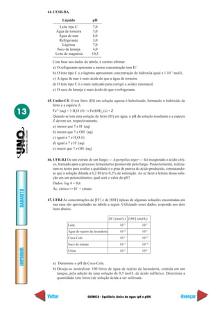 44. UESB-BA

                     Líquido               pH
                  Leite tipo C             7,0
                Água de torneira           5,0
                  Água de mar              8,0
                  Refrigerante             3,0
                     Lágrima               7,0
                 Suco de laranja           4,0
                Leite de magnésia         10,5

              Com base nos dados da tabela, é correto afirmar:
              a) O refrigerante apresenta a menor concentração íons H+.
              b) O leite tipo C e a lágrima apresentam concentração de hidroxila igual a 1.10–7 mol/L.
              c) A água de mar é mais ácida do que a água de torneira.
              d) O leite tipo C é o mais indicado para corrigir a acidez estomacal.
              e) O suco de laranja é mais ácido do que o refrigerante.

           45. Unifor-CE O íon ferro (III) em solução aquosa é hidrolisado, formando o hidróxido de
               ferro e a espécie Z.

13             Fe3+ (aq) + 3 H2O (ᐉ) → Fe(OH)3 (s) + Z
               Quando se tem uma solução de ferro (III) em água, o pH da solução resultante e a espécie
               Z devem ser, respectivamente,
               a) menor que 7 e H+ (aq)
               b) menor que 7 e OH– (aq)
               c) igual a 7 e H2O (l)
               d) igual a 7 e H+ (aq)
               e) maior que 7 e OH– (aq)

           46. UFR-RJ De um extrato de um fungo — Aspergillus niger — foi recuperado o ácido cítri-
               co, formado após o processo fermentativo promovido pelo fungo. Posteriormente, realiza-
               ram-se testes para avaliar a qualidade e o grau de pureza do ácido produzido, constatando-
               se que a solução diluída a 0,2 M teve 0,2% de ionização. Ao se fazer a leitura dessa solu-
               ção em um potenciômetro, qual será o valor do pH?
               Dados: log 4 = 0,6
               Ác. cítrico H+ + citrato–
GABARITO




           47. UFRJ As concentrações de [H+] e de [OH-] típicas de algumas soluções encontradas em
               sua casa são apresentadas na tabela a seguir. Utilizando esses dados, responda aos dois
               itens abaixo.

                                                         [H+] (mol/L) [OH-] (mol/L)
                         Leite                                  10–7           10–7
                         Água de rejeito da lavanderia          10–12          10–2
                         Coca-Cola                              10–3           10–11
                         Suco de tomate                         10– 4          10–10
IMPRIMIR




                         Urina                                  10– 6          10–8


              a) Determine o pH da Coca-Cola.
              b) Deseja-se neutralizar 100 litros de água de rejeito da lavanderia, contida em um
                 tanque, pela adição de uma solução de 0,5 mol/L de ácido sulfúrico. Determine a
                 quantidade (em litros) de solução ácida a ser utilizada.




           Voltar                      QUÍMICA - Equilíbrio iônico da água (pH e pOH)                 Avançar
 