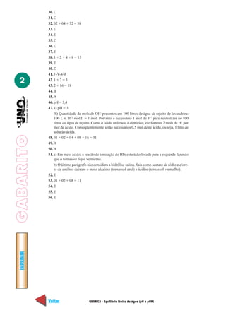30. C
             31. C
             32. 02 + 04 + 32 = 38
             33. D
             34. E
             35. C
             36. D
             37. E
             38. 1 + 2 + 4 + 8 = 15
             39. E
             40. D
             41. F-V-V-F

  2          42. 1 + 2 = 3
             43. 2 + 16 = 18
             44. B
             45. A
             46. pH = 3,4
             47. a) pH = 3
                  b) Quantidade de mols de OH- presentes em 100 litros de água de rejeito de lavandeira:
                 100 L x 10-2 mol/L = 1 mol. Portanto é necessário 1 mol de H+ para neutralizar os 100
                 litros de água de rejeito. Como o ácido utilizado é diprótico, ele fornece 2 mols de H+ por
                 mol de ácido. Conseqüentemente serão necessários 0,5 mol deste ácido, ou seja, 1 litro de
                 solução ácida.
GABARITO




             48. 01 + 02 + 04 + 08 + 16 = 31
             49. A
             50. A
             51. a) Em meio ácido, a reação de ionização do HIn estará deslocada para a esquerda fazendo
                 que o tornassol fique vermelho.
                 b) O último parágrafo não considera a hidrólise salina. Sais como acetato de sódio e clore-
                 to de amônio deixam o meio alcalino (tornassol azul) e ácidos (tornassol vermelho).
             52. E
             53. 01 + 02 + 08 = 11
             54. D
             55. E
             56. E
  IMPRIMIR




             Voltar                     QUÍMICA - Equilíbrio iônico da água (pH e pOH)                   Avançar
 