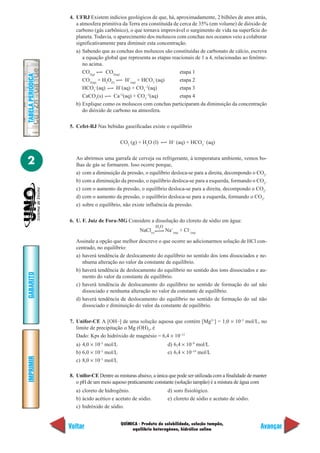4. UFRJ Existem indícios geológicos de que, há, aproximadamente, 2 bilhões de anos atrás,
                      a atmosfera primitiva da Terra era constituída de cerca de 35% (em volume) de dióxido de
                      carbono (gás carbônico), o que tornava improvável o surgimento de vida na superfície do
                      planeta. Todavia, o aparecimento dos moluscos com conchas nos oceanos veio a colaborar
                      significativamente para diminuir esta concentração.
                      a) Sabendo que as conchas dos moluscos são constituídas de carbonato de cálcio, escreva
                         a equação global que representa as etapas reacionais de 1 a 4, relacionadas ao fenôme-
                         no acima.
                         CO2(g)     CO2(aq)                             etapa 1
TABELA PERIÓDICA




                         CO2(aq) + H2O(l)     H+(aq) + HCO3–(aq)        etapa 2
                         HCO3–(aq)        H+(aq) + CO3–2(aq)            etapa 3
                                           +2           –2
                         CaCO3(s)       Ca (aq) + CO3 (aq)              etapa 4
                      b) Explique como os moluscos com conchas participaram da diminuição da concentração
                         do dióxido de carbono na atmosfera.

                   5. Cefet-RJ Nas bebidas gaseificadas existe o equilíbrio

                                            CO2 (g) + H2O (l)          H+ (aq) + HCO3– (aq)


2                     Ao abrirmos uma garrafa de cerveja ou refrigerante, à temperatura ambiente, vemos bo-
                      lhas de gás se formarem. Isso ocorre porque,
                      a) com a diminuição da pressão, o equilíbrio desloca-se para a direita, decompondo o CO2.
                      b) com a diminuição da pressão, o equilíbrio desloca-se para a esquerda, formando o CO2.
                      c) com o aumento da pressão, o equilíbrio desloca-se para a direita, decompondo o CO2.
                      d) com o aumento da pressão, o equilíbrio desloca-se para a esquerda, formando o CO2.
                      e) sobre o equilíbrio, não existe influência da pressão.

                   6. U. F. Juiz de Fora-MG Considere a dissolução do cloreto de sódio em água:
                                                               H2O
                                                     NaCl(s)         Na+(aq) + Cl–(aq)

                      Assinale a opção que melhor descreve o que ocorre ao adicionarmos solução de HCl con-
                      centrado, no equilíbrio:
                      a) haverá tendência de deslocamento do equilíbrio no sentido dos íons dissociados e ne-
                         nhuma alteração no valor da constante de equilíbrio.
                      b) haverá tendência de deslocamento do equilíbrio no sentido dos íons dissociados e au-
GABARITO




                         mento do valor da constante de equilíbrio.
                      c) haverá tendência de deslocamento do equilíbrio no sentido de formação do sal não
                         dissociado e nenhuma alteração no valor da constante de equilíbrio.
                      d) haverá tendência de deslocamento do equilíbrio no sentido de formação do sal não
                         dissociado e diminuição do valor da constante de equilíbrio.

                   7. Unifor-CE A [OH–] de uma solução aquosa que contém [Mg2+] = 1,0 × 10–3 mol/L, no
                      limite de precipitação o Mg (OH)2, é
                      Dado: Kps do hidróxido de magnésio = 6,4 × 10–12
                      a) 4,0 × 10–5 mol/L                             d) 6,4 × 10–9 mol/L
                      b) 6,0 × 10–5 mol/L                             e) 6,4 × 10–10 mol/L
IMPRIMIR




                      c) 8,0 × 10–5 mol/L

                   8. Unifor-CE Dentre as misturas abaixo, a única que pode ser utilizada com a finalidade de manter
                      o pH de um meio aquoso praticamente constante (solução tampão) é a mistura de água com
                      a) cloreto de hidrogênio.                       d) soro fisiológico.
                      b) ácido acético e acetato de sódio.            e) cloreto de sódio e acetato de sódio.
                      c) hidróxido de sódio.


                                            QUÍMICA - Produto de solubilidade, solução tampão,
                   Voltar                        equilíbrio heterogêneo, hidrólise salina
                                                                                                                Avançar
 