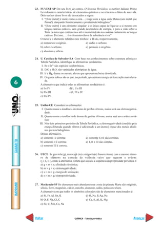 23. FUVEST-SP Em seu livro de contos, O Sistema Periódico, o escritor italiano Primo
               Levi descreve características de elementos químicos e as relaciona a fatos de sua vida.
               Dois trechos desse livro são destacados a seguir:
                I. “[Este metal] é mole como a cera…; reage com a água onde flutua (um metal que
                   flutua!), dançando freneticamente e produzindo hidrogênio.”
               II. “[Este outro] é um elemento singular: é o único capaz de ligar-se a si mesmo em
                   longas cadeias estáveis, sem grande desperdício de energia, e para a vida sobre a
                   Terra (a única que conhecemos até o momento) são necessárias exatamente as longas
                   cadeias. Por isso, … é o elemento-chave da substância viva.”
               O metal e o elemento referidos nos trechos I e II são, respectivamente,
               a) mercúrio e oxigênio.                  d) sódio e carbono.
               b) cobre e carbono.                      e) potássio e oxigênio.
                c) alumínio e silício.

           24. U. Católica de Salvador-BA Com base nos conhecimentos sobre estrutura atômica e
                Tabela Periódica, identifique as afirmativas verdadeiras.
                 I. Br e Sr2+ são espécies isoeletrônicas.
                II. D2O e H2O2 são variedades alotrópicas da água.
               III. Ir e Hg, dentre os metais, são os que apresentam baixa densidade.
               IV. Os gases nobres são os que, no período, apresentam energia de ionização mais eleva-

6                   da.
                A alternativa que indica todas as afirmativas verdadeiras é:
                a) I e IV                   d) I, II e III
                b) II e III                 e) I, III e IV
                c) II e IV


           25. Unifor-CE Considere as afirmações:
                 I. Quanto maior a tendência do átomo de perder elétrons, maior será sua eletronegativi-
                    dade.
                II. Quanto maior a tendência do átomo de ganhar elétrons, maior será seu caráter metá-
                    lico.
               III. Nos dois primeiros períodos da Tabela Periódica, a eletronegatividade (medida pela
                    energia liberada quando elétron é adicionado a um átomo) cresce dos metais alcali-
                    nos para os halogênios.
                Dessas afirmações,
                a) somente I é correta;                  d) somente I e II são corretas;
GABARITO




                b) somente II é correta;                 e) I, II e III são corretas.
                c) somente III é correta;


           26. UECE Se graviola (g), maracujá (m) e siriguela (s) fossem átomo com o mesmo núme-
               ro de elétrons na camada de valência raios que seguem a ordem:
               rg > rm > rs, então a alternativa correta que associa a seqüência da propriedade periódica é:
               a) g < m < s; afinidade eletrônica;
               b) m > g > s; eletronegatividade;
               c) s < m < g; energia de ionização;
               d) s > m > g; eletropositividade.
IMPRIMIR




           27. Mackenzie-SP Os elementos mais abundantes na crosta do planeta Marte são oxigênio,
               silício, ferro, magnésio, cálcio, enxofre, alumínio, sódio, potássio e cloro.
               A alternativa em que todos os símbolos colocados são de elementos mencionados é:
               a) Si, Fr, Al, Sn, K                        d) O, Na, P, Ag, Na
               b) O, F, Na, Cl, C                          e) Ca, S, Al, K, Mg
                c) Fe, C, Mn, Co, Na




           Voltar                               QUÍMICA - Tabela periódica                              Avançar
 