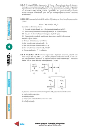 12. E. F. E. Itajubá-MG Em alguns países da Europa a fluoretação das águas de abasteci-
                       mento produzem uma concentração final de íons fluoreto de 5 x 10-5 mol/L. Em geral, as
                       águas européias são consideradas “duras”, ou seja, possuem uma concentração significa-
                       tiva de íons Ca2+ e Mg2+. Se o Kps do CaF2 é igual a 4,0 x 10-11, qual a concentração máxima
                       de Ca2+ que pode existir nestas águas sem que ocorra precipitação durante o processo
                       acima citado?

                   13. PUC-RJ Seja uma solução de ácido acético (HOAc), que se dissocia conforme a seguinte
                       reação:
TABELA PERIÓDICA




                                                 HOAc + H2O           OAc– + H3O+
                      Considere as afirmativas abaixo:
                        I. A reação seria deslocada para a direita quando da adição de HCl.
                       II. Seria formada uma solução tampão pela adição de acetato de sódio.
                      III. Seu grau de dissociação aumentaria pela adição de água.
                      IV. O aumento da pressão de argônio não deslocaria o equilíbrio do sistema.
                      Escolha a opção correta:
                      a) Todas as afirmativas são verdadeiras.
                      b) São verdadeiras as afirmativas II e III.
                      c) São verdadeiras as afirmativas I, III e IV.
4                     d) São verdadeiras as afirmativas II, III e IV.
                      e) Apenas a afirmativa IV é verdadeira.

                   14. U. F. Juiz de Fora-MG As soluções aquosas (I) e (II) foram misturadas, obtendo uma
                       nova solução (III) cujo pH = 7,4. À solução (III) pode-se adicionar íons H+, ou íons OH-
                       que o pH permanece inalterado. As espécies químicas que se formam após a adição dos
                       íons H+ ou OH– estão descritas nos recipientes (IV) e (V).

                                        H2CO3             NaHCO3
                                       (0,0012M)
                                                      +   HCO3 +
                                                                –
                                                                                pH = 7,4
                                                             (0,024M)
                                         +       –2
                                      2H + CO3            Na+
                                         (I)                 (II)                (III)

                                                                            +                         –
                                                                        H                     OH
GABARITO




                                                                                                  –
                                                                        H2CO3              HCO3

                                                                                            +
                                                                    CO2 + H2O              H2O
                                                                        (IV)                (V)

                      O processo de mistura ocorrido no recipiente (III) pode ser classificado como:
                      a) reação de decomposição.
                      b) solução tampão.
                      c) reação entre um ácido forte e uma base forte.
                      d) solução saturada.
IMPRIMIR




                                               QUÍMICA - Produto de solubilidade, solução tampão,
                   Voltar                           equilíbrio heterogêneo, hidrólise salina
                                                                                                                Avançar
 