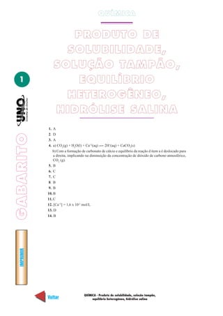QUÍMICA


                     PRODUTO DE
                    SOLUBILIDADE,
                  SOLUÇÃO TAMPÃO,
  1                   EQUILÍBRIO
                    HETEROGÊNEO,
                  HIDRÓLISE SALINA
             1.  A
             2.  D
GABARITO




             3.  A
             4.  a) CO2(g) + H2O(l) + Ca+2(aq)     2H+(aq) + CaCO3(s)
                b) Com a formação de carbonato de cálcio e equilíbrio da reação d item a é deslocado para
                 a direita, implicando na diminuição da concentração de dióxido de carbono atmosférico,
                 CO2 (g).
             5. B
             6. C
             7. C
             8. B
             9. B
             10. B
             11. C
             12. [Ca+2] = 1,6 x 10-2 mol/L
             13. D
             14. B
  IMPRIMIR




                                     QUÍMICA - Produto de solubilidade, solução tampão,
             Voltar                       equilíbrio heterogêneo, hidrólise salina                    Avançar
 