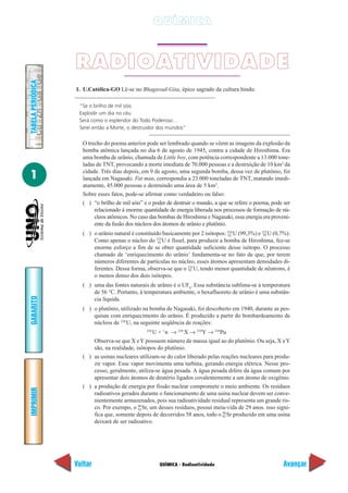 QUÍMICA



                   RADIOATIVIDADE
TABELA PERIÓDICA




                   1. U.Católica-GO Lê-se no Bhagavad-Gita, épico sagrado da cultura hindu:

                    “Se o brilho de mil sóis
                    Explodir um dia no céu
                    Será como o esplendor do Todo Poderoso…
                    Serei então a Morte, o destruidor dos mundos”

                     O trecho do poema anterior pode ser lembrado quando se vêem as imagens da explosão da
                     bomba atômica lançada no dia 6 de agosto de 1945, contra a cidade de Hiroshima. Era
                     uma bomba de urânio, chamada de Little boy, com potência correspondente a 13.000 tone-
                     ladas de TNT, provocando a morte imediata de 70.000 pessoas e a destruição de 10 km2 da

1                    cidade. Três dias depois, em 9 de agosto, uma segunda bomba, dessa vez de plutônio, foi
                     lançada em Nagasaki. Fat man, correspondia a 23.000 toneladas de TNT, matando imedi-
                     atamente, 45.000 pessoas e destruindo uma área de 5 km2.
                     Sobre esses fatos, pode-se afirmar como verdadeiro ou falso:
                     ( ) “o brilho de mil sóis” e o poder de destruir o mundo, a que se refere o poema, pode ser
                          relacionado à enorme quantidade de energia liberada nos processos de formação de nú-
                          cleos atômicos. No caso das bombas de Hiroshima e Nagasaki, essa energia era proveni-
                          ente da fusão dos núcleos dos átomos de urânio e plutônio.
                     ( ) o urânio natural é constituído basicamente por 2 isótopos: 238 U (99,3%) e 235 U (0,7%).
                                                                                    92               92
                         Como apenas o núcleo do 235 U é físsel, para produzir a bomba de Hiroshima, fez-se
                                                      92
                         enorme esforço a fim de se obter quantidade suficiente desse isótopo. O processo
                         chamado de ‘enriquecimento do urânio’ fundamenta-se no fato de que, por terem
                         números diferentes de partículas no núcleo, esses átomos apresentam densidades di-
                         ferentes. Dessa forma, observa-se que o 235 U, tendo menor quantidade de nêutrons, é
                                                                  92
                         o menos denso dos dois isótopos.
                     ( ) uma das fontes naturais de urânio é o UF6. Essa substância sublima-se à temperatura
                         de 56 °C. Portanto, à temperatura ambiente, o hexafluoreto de urânio é uma substân-
GABARITO




                         cia líquida.
                     ( ) o plutônio, utilizado na bomba de Nagasaki, foi descoberto em 1940, durante as pes-
                         quisas com enriquecimento do urânio. É produzido a partir do bombardeamento de
                         núcleos de 238 U, na seguinte seqüência de reações:
                                                   U + 1 n → 239 X → 239Y → 239Pu
                                                 238


                         Observa-se que X e Y possuem número de massa igual ao do plutônio. Ou seja, X e Y
                         são, na realidade, isótopos do plutônio.
                     ( ) as usinas nucleares utilizam-se do calor liberado pelas reações nucleares para produ-
                         zir vapor. Esse vapor movimenta uma turbina, gerando energia elétrica. Nesse pro-
                         cesso, geralmente, utiliza-se água pesada. A água pesada difere da água comum por
                         apresentar dois átomos de deutério ligados covalentemente a um átomo de oxigênio.
                     ( ) a produção de energia por fissão nuclear compromete o meio ambiente. Os resíduos
IMPRIMIR




                         radioativos gerados durante o funcionamento de uma usina nuclear devem ser conve-
                         nientemente armazenados, pois sua radioatividade residual representa um grande ris-
                         co. Por exempo, o 90 Sr, um desses resíduos, possui meia-vida de 29 anos. isso signi-
                                             92
                                                                                  90
                         fica que, somente depois de decorridos 58 anos, todo o 92 Sr produzido em uma usina
                         deixará de ser radioativo.




                   Voltar                              QUÍMICA - Radioatividade                               Avançar
 
