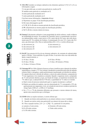 9. UEL-PR Considere os isótopos radioativos dos elementos químicos V, W, X, Y e Z e as
                      informações a seguir.
                      V é um gás nobre que, ao emitir uma partícula α, resulta em W.
                      W também emite partícula α, resultando em X.
                      X emite partícula β, resultando em Y.
                      Y emite partícula β, resultando em Z.
                      Com base nessas informações, é incorreto afirmar:
                      a) X pertence ao grupo 14 da classificação periódica.
TABELA PERIÓDICA




                      b) X é mais eletronegativo que Z.
                      c) V, W, X, Y e Z estão no mesmo período da classificação periódica.
                      d) W e Z pertencem ao mesmo grupo da classificação periódica.
                      e) X, Y e Z têm o mesmo número de massa.


                   10. Vunesp O decaimento radioativo é uma propriedade do núcleo atômico, sendo evidência
                       da instabilidade do núcleo. No acidente de Chernobyl, houve a contaminação com diver-
                                                                  90
                       sos radionuclídeos sendo o mais nocivo o 38 Sr, meia-vida de 28,5 anos, que sofre decai-
                       mento para 39 Y. No acidente de Goiânia, a contaminação foi com 137Cs, meia-vida 30,1
                                    90
                                                                                              55
                       anos, que decai para 137Ba. Para os radionuclídeos 38 Sr e 137Cs, é correto afirmar que
                                            56
                                                                          90
                                                                                  55

                      a) são emissores 2 α.
                                       4
                                                                   d) são emissores 1 n.
3
                                                                                    0

                      b) são emissores –1β.
                                       0                                            2
                                                                   e) são emissores 1 D.
                                       2
                      c) são emissores 1 H.

                   11. Fei-SP Uma amostra de 64 g de um elemento radioativo, de constante de radioatividade
                       igual a 1/90 dias-1, ficou reduzida a 8 g após 50 dias. A sua meia-vida e sua vida média são
                       iguais, respectivamente, a:
                      a) 45 dias e 28 dias                        d) 45 dias e 90 dias
                      b) 45 dias e 50 dias                        e) 16 dias e 40 minutos e 90 dias
                      c) 16 dias e 16 horas e 90 dias

                   12. Unicamp-SP Em 1946 a Química forneceu as bases científicas para a datação de artefatos
                       arqueológicos, usando o 14C. Esse isótopo é produzido na atmosfera pela ação da radiação
                       cósmica sobre o nitrogênio, sendo posteriormente transformado em dióxido de carbono.
                       Os vegetais absorvem o dióxido de carbono e, através da cadeia alimentar, a proporção de
                       14
                         C nos organismos vivos mantém-se constante. Quando o organismo morre, a proporção
                       de 14C nele presente diminui, já que, em função do tempo, se transforma novamente em
GABARITO




                       14
                         N. Sabe-se que, a cada período de 5730 anos, a quantidade de 14C reduz-se à metade.
                       a) Qual o nome do processo natural pelo qual os vegetais incorporam o carbono?
                       b) Poderia um artefato de madeira, cujo teor determinado de 14C corresponde a 25% da-
                          quele presente nos organismos vivos, ser oriundo de uma árvore cortada no período do
                          Antigo Egito (3200 a.C. a 2300 a.C.)? Justifique.
                       c) Se o 14C e o 14N são elementos diferentes que possuem o mesmo número de massa,
                          aponte uma característica que os distingue.

                   13. UEMS Sobre as reações nucleares, é correto afirmar que:
                       I. Quando um átomo emite partículas α, seu número atômico cresce 2 unidades.
                       II. Quando um núcleo emite uma partícula β, seu número de massa não se altera.
IMPRIMIR




                       III. Para a equação nuclear, 13 Al + 01 n → 12 Mg + X, a partícula X é um próton.
                                                    27             27


                      a) somente a I está correta.                d) Somente a III está correta.
                      b) II e III estão corretas.                 e) Todas estão corretas.
                      c) I e III estão corretas.




                   Voltar                               QUÍMICA - Radioatividade                                Avançar
 
