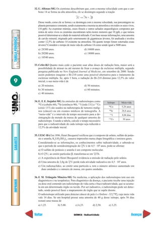 32. U. Alfenas-MG Os cientistas descobriram que, com a mesma velocidade com que o car-
                       bono 14 se forma na alta atmosfera, ele se desintegra segundo a reação
                                                             14      14      0
                                                              6C → 7 N + –1 β
                      Desse modo, como ele se forma e se desintegra com a mesma velocidade, sua porcentagem no
                      planeta permanece constante, sendo exatamente a mesma na atmosfera e em todos os seres vivos,
                      (10 ppb). Ao examinar múmias, ossos fósseis e outros achados arqueológicos compostos por
                      restos de seres vivos os cientistas encontraram neles teores menores que 10 ppb, o que tornou
                      possível determinar-se a idade do material utilizado. Com base nessas informações, uma amostra
TABELA PERIÓDICA




                      de carvão mineral, originado pelo soterramento de gigantescas árvores, foi analisada e revelou
                      conter 12,5% de carbono 14 existente na atmosfera. Há quanto tempo foram soterradas essas
                      árvores? Considere o tempo de meia vida do carbono 14 como sendo igual a 5600 anos.
                      a) 28300 anos.                                    d) 16800 anos.
                      b) 20200 anos.                                    e) 18000 anos.
                      c) 10540 anos.

                   33. Cefet-RJ Quanto mais cedo o paciente usar altas doses de radiação beta, maior será a
                       possibilidade de atrasar ou até mesmo de frear o avanço da esclerose múltipla, segundo
                       pesquisa publicada no New England Journal of Medicine, em setembro de 2000. Sendo
                       assim podemos imaginar o Bi-210 como uma possível alternativa para o tratamento da
                       esclerose múltipla. Se, após 1 hora, a radiação do Bi-210 diminui para 12,5% do valor
9                      inicial, a sua meia-vida é de
                      a) 20 minutos.                                    d) 50 minutos.
                      b) 30 minutos.                                    e) 60 minutos.
                      c) 40 minutos.

                   34. E. F. E. Itajubá-MG As emissões de radioisótopos como                Isótopo     Meia-vida
                       60
                          Co (cobalto 60), 90Sr (estrôncio 90), 131I (iodo 131) e 137Cs      60
                       (césio 137) são usados na radioterapia de tumores malig-                   Co    5,26 anos
                                                                                             90
                       nos (câncer) ou em exames médicos de tomografia. A                         Sr    28,8 anos
                       “meia-vida” é o intervalo de tempo necessário para a de-               131
                                                                                                   I    8,06 dias
                       sintegração da metade da massa de qualquer amostra do                 137
                                                                                                   Cs    30 anos
                       radioisótopo. Usando a tabela, calcule o tempo necessário
                       para que a radioatividade de cada isótopo seja reduzida a
                       12,5% da atividade inicial.

                   35. UESC-BA Em 1896, Henri Becquerel verificou que o composto de urânio, sulfato de potás-
GABARITO




                       sio e uranila, K2UO2(SO4)2, causava impressões numa chapa fotográfica e ionizava gases.
                       Considerando-se as informações, os conhecimentos sobre radioatividade, e sabendo-se
                       que o período de semidesintegração do 238U é de 4,5 · 109 anos, pode-se afirmar:
                                                                 92

                       a) O sulfato de potássio e uranila é um composto molecular.
                       b) O 238U, ao emitir partículas β, transforma-se em 234 Th.
                             92                                             90

                       c) A experiência de Henri Becquerel evidencia a emissão de radiação pelo urânio.
                       d) Uma amostra de 2,0g de 238 U perde toda atividade radioativa em 4,5 · 109 anos.
                                                    92

                       e) Um radionuclídeo, ao emitir uma partícula a, tem o número atômico aumentado em
                          duas unidades e o número de massa, em quatro unidades.

                   36. F. M. Triângulo Mineiro-MG Na medicina, a aplicação dos radioisótopos tem uso em
IMPRIMIR




                       diagnósticos e na terapêutica. Para diagnóstico da doença, o paciente recebe uma injeção
                       ou dose oral contendo um radioisótopo de vida curta e fraca radioatividade, que se acumu-
                       la em um determinado órgão ou tecido. Por ser radioativo, o radioisótopo pode ser detec-
                       tado, sendo possível fazer o mapeamento do órgão que se supõe doente.
                       O radioisótopo utilizado para detectar câncer de pele é o fósforo –32 [38P], cuja meia vida
                       vale 14 dias. Se um hospital possui uma amostra de 40 g desse isótopo, após 56 dias
                       restará uma massa de
                      a) 1,25.             b) 5,00.          c) 6,25.            d) 2,50.    e) 3,25.


                   Voltar                                  QUÍMICA - Radioatividade                                 Avançar
 