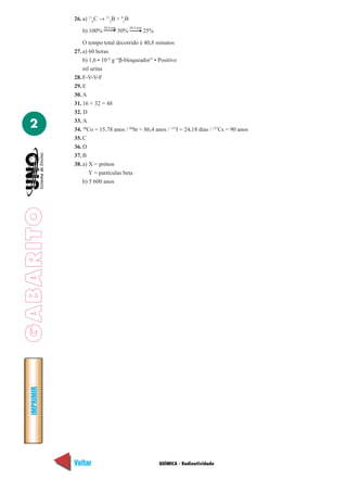 26. a) 116C → 115B + 01B
                          20,4 min         20,4 min
                b) 100%              50%              25%

                 O tempo total decorrido é 40,8 minutos
             27. a) 60 horas
                 b) 1,6 • 10–6 g “β-bloqueador” • Positivo
                 ml urina
             28. F-V-V-F
             29. E
             30. A
             31. 16 + 32 = 48
             32. D

  2          33. A
             34. 60Co = 15,78 anos / 90Sr = 86,4 anos / 131I = 24,18 dias / 137Cs = 90 anos
             35. C
             36. D
             37. B
             38. a) X = próton
                    Y = partículas beta
                 b) 5 600 anos
GABARITO
  IMPRIMIR




             Voltar                                         QUÍMICA - Radioatividade          Avançar
 