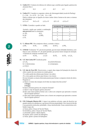 5. Unifor-CE O número de elétrons de valência (que contribui para ligação química) do
               elemento lítio é:
               a) 5              b) 4       c) 3            d) 2          e) 1

            6. Unifor-CE Considere os seguintes valores de eletronegatividade (escala de Pauling):
               F = 3,98; Cs = 0,79; O = 3,44; Ca = 1,00
               Pode-se afirmar que as ligações de maior caráter iônico formar-se-ão entre os átomos
               dos elementos:
               a) Cs e F       b) Cs e O      c) Ca e O         d) F e O     e) Ca e F

            7. UFMA Considere o quadro ao lado:
                                                                     ELEMENTO         NÚMERO ATÔMICO

               Assinale a opção que contém a combinação                   A                     6
               não provável entre os elementos:                           D                     9
               a) AD4                   d) E2                             E                    10
               b) JD                    e) MD2
                                                                          J                    11
               c) D2
                                                                          M                    20


            8. U. Alfenas-MG Dos compostos abaixo, assinalar o iônico:

2              a) BF3        b) SF4        c) BaF2         d) SiCl4                e) PH3

            9. UFR-RJ O elemento “X”, do terceiro período, que tem maior afinidade eletrônica, com-
               bina-se com o elemento “Z”, do quarto período, que possui menor energia de ionização.
               A fórmula do composto resultante será:
               a) ZX           b) ZX2          c) Z3X          d) ZX3       d) ZX3 e) Z2X3

           10. U.F. São Carlos-SP É molécula polar:
               a) C2H6.                                    d) p-diclorobenzeno.
               b) 1,2-dicloroetano.                        e) ciclopropano.
               c) CH3Cl.

           11. U.F. Juiz de Fora-MG Descrevemos, a seguir, duas etapas da formação do cloreto de
               cálcio a partir dos seus átomos no estado gasoso:
               1ª) o cálcio perde dois elétrons para formar o íon cálcio;
                .
               2ª) o cloro ganha um elétron para formar o íon cloreto.
                .
               Os íons formados se atraem eletrostaticamente para formar o composto cloreto de cálcio.
GABARITO




               Pergunta-se:
               a) Quais os nomes das energias envolvidas nas etapas descritas acima?
                  1ª Etapa:
                    .
                  2ª Etapa:
                    .
               b) Qual a fórmula química do composto formado?
               c) Qual é o tipo da ligação química descrita?
               d) Que outro ânion poderia formar com o cálcio um composto que apresente o mesmo
                  tipo de ligação química?
               e) Que outro cátion poderia formar com o cloreto um composto que apresente o mesmo
                  tipo de ligação química?

           12. F.M. Triângulo Mineiro-MG A água é um poderoso solvente, capaz de dissolver um
               grande número de substâncias e que possui diversas propriedades. Isso é possível devido
IMPRIMIR




               à sua geometria molecular, polaridade e força intermolecular. Essas características atri-
               buídas à água são:
               a) linear, polar e forças de Van der Waals;
               b) tetraédrica, polar e forças de Van der Waals;
               c) piramidal, apolar e dipolo-dipolo;
               d) angular, polar e pontes de hidrogênio;
               e) linear, apolar e pontes de hidrogênio.



           Voltar        QUÍMICA - Ligações químicas, forças intermoleculares e pontos de ebulição   Avançar
 