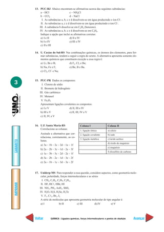 13. PUC-RJ Abaixo encontram-se afirmativas acerca das seguintes substâncias:
                a – HCl                     c – NH4Cl
                b – CCl4                    d – NaCl
                 I. As substâncias a, b, c e d dissolvem-se em água produzindo o íon Cl–.
                II. As substâncias a, c e d dissolvem-se em água produzindo o íon Cl–.
               III. A substância b dissolve-se em C6H6 (benzeno).
               IV. As substâncias a, b, c e d dissolvem-se em C6H6.
                Indique a opção que inclui as afirmativas corretas:
                a) I e II                   d) II e IV
                b) I e IV                   e) III e IV
                c) II e III

           14. U. Caxias do Sul-RS Nas combinações químicas, os átomos dos elementos, para for-
               mar substâncias, tendem a seguir a regra do octeto. A alternativa apresenta somente ele-
               mentos químicos que constituem exceção a essa regra é:
               a) Li, Be e B;           d) F2, Cl2 e Ba;
               b) Na, Fe e F;           e) Be, B e Ba.
                         –
               c) Cl2, Cl e Na;


           15. PUC-PR Dados os compostos:
3                I. Cloreto de sódio
                II. Brometo de hidrogênio
               III. Gás carbônico
               IV. Metanol
                V. Fe2O3
                Apresentam ligações covalentes os compostos:
                a) I e V                 d) II, III e IV
                b) III e V               e) II, III, IV e V
                c) II, IV, e V


           16. U.F. Santa Maria-RS                   Coluna I                   Coluna II
               Correlacione as colunas:
                                                     1. ligação iônica          a) cálcio
               Assinale a alternativa que cor-       2. ligação covalente       b) iodo
               relaciona, corretamente, as co-
                                                     3. ligação metálica        c) ácido acético
GABARITO




               lunas.
                                                                                d) óxido de magnésio
               a) 3a – 1b – 2c – 2d – 1e – 1f
                                                                                e) magnésio
               b) 2a – 2b – 3c – 1d – 2e – 3f
                                                                                f) dissulfeto de carbono
               c) 1a – 3b – 3c – 2d – 2e – 1f
               d) 3a – 2b – 2c – 1d – 3e – 2f
               e) 2a – 1b – 1c – 3d – 3e – 2f


           17. Uniderp-MS Para responder a essa questão, considere aspectos, como geometria mole-
                cular, polaridade, forças intermoleculares e as séries
                 I. CH4, C2H6, C3H8, C4H10
IMPRIMIR




                II. HF, HCl, HBr, HI
               III. NH3, PH3, AsH3, SbH3
               IV. H2O, H2S, H2Se, H2Te
                V. F1, Cl2, Br2, I2
                A série de moléculas que apresenta geometria molecular do tipo angular é:
                a) I              b) II           c) III           d) IV      e) V




           Voltar        QUÍMICA - Ligações químicas, forças intermoleculares e pontos de ebulição         Avançar
 