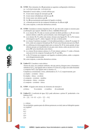 18. UFMS Dois elementos A e B apresentam as seguintes configurações eletrônicas:
               A = 1s22s22p63s23p64s2 B = 1s22s22p63s23p5
               Baseando-se nesses dados, é correto afirmar que:
               01. A tem maior energia de ionização que B.
               02. A tem menor afinidade por elétrons que B.
               04. A tem maior raio atômico que B.
               08. A e B necessariamente participam de ligação covalente.
               16. a fórmula provável de um composto formado por A e B será A2B.
               Dê, como resposta, a soma das alternativas corretas.

           19. UFMS Considerar os átomos hipotéticos X e Y, que não serão sempre os mesmos para
               as afirmações que seguem. Sabendo-se disso, é correto afirmar que:
               01. se os átomos X e Y estão no mesmo período da tabela periódica e se X tem maior
                    número atômico, então X é, provavelmente, mais eletronegativo que Y;
               02. se os átomos X e Y, ambos não metais, formam uma ligação X – Y e se X é menos
                    eletronegativo que Y , então a ligação é do tipo covalente polar;
               04. se o átomo X pertence ao grupo 1 (1A) da tabela periódica e o átomo Y ao grupo 16
                    (6A), então um composto formado por X e Y terá como fórmula mais provável X2Y;
               08. se a diferença de eletronegatividade entre os átomos X e Y for muito grande, tal que

4                   elétrons possam ser transferidos de um para outro átomo, então um provável com-
                    posto XY seria classificado como iônico;
               16. se o átomo X tem número atômico 6 e Y tem número atômico 17, então a fórmula
                    mais provável do composto formado por X e Y será XY2;
               32. se X e Y formam um composto com ligações covalentes polares, então o composto
                    será obrigatoriamente polar.
               Dê, como resposta, a soma das alternativas corretas.

           20. Unifor-CE Considere o texto abaixo.
               Átomos de cloro, nas condições ambiente, não são estáveis. Reagem entre si formando a
               substância X Cl2, cuja ligação entre os átomos é Y Cloro (Cl2) reage com sódio formando
               o composto NaCl, cuja ligação entre os átomos é Z.
               Completa-se corretamente o texto, substituindo-se X, Y e Z, respectivamente, por:
               a) simples – covalente – iônica
               b) simples – iônica – covalente
               c) composta – covalente – metálica
               d) composta – iônica – covalente
GABARITO




               e) composta – covalente – iônica

           21. UFRN A ligação entre átomos de elementos de transição é:
               a) iônica    b) covalente    c) metálica    d) coordenada

           22. Unifor-CE A molécula de água, H2O, pode adicionar o próton H+ produzindo o íon
               hidrônio H3O+
               H — x Ox — H + H+ → [ H — xOx — H ]+
                     x x
                                               |
                                               H
               x = elétron
               No íon hidrônio, quantos pares de elétrons pertencem, no total, tanto ao hidrogênio quanto
IMPRIMIR




               ao oxigênio?
               a) 1
               b) 2
               c) 3
               d) 4
               e) 6




           Voltar        QUÍMICA - Ligações químicas, forças intermoleculares e pontos de ebulição    Avançar
 