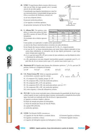 40. UFRJ O experimento abaixo mostra o desvio ocor-
               rido em um filete de água quando esta é escoada
               através de um tubo capilar.
               Considerando suas ligações interatômicas e suas for-
               ças intermoleculares, a propriedade da água que jus-
               tifica a ocorrência do fenômeno consiste em:
               a) ser um composto iônico;
               b) possuir moléculas polares;
               c) ter ligações covalentes apolares;
               d) apresentar interações de Van der Waals.


           41. U. Alfenas-MG Um químico com-                           Ponto de Fusão Ponto de Ebuli-
               pilou os valores dos pontos de ebuli-     Halogênios
                                                                            (ºC)         ção (ºC)
               ção (PE) e pontos de fusão (PF) dos
               halogênios.                                    Cl2            –101,0              –34,5
               Os resultados são os abaixo apresen-           Br2              –7,2                  59,4
               tados.                                          I2             113,5              184,4
               Como podem ser explicados os dados acima apresentados?
               a) através das forças intermoleculares existentes em cada substância;
               b) em função das massas molares crescentes do Cl2, Br2 e I2, respectivamente;
9              c) no caso do Cl2, as forças intermoleculares são muito fracas (dipolo induzido), já nas
                  outras duas substâncias, as interações são do tipo dipolo permanente, o que exige
                  maior energia para separá-las;
               d) o I2 é o que tem maior PE e PF por se tratar de uma substância com facilidade de sofrer
                  o fenômeno de sublimação;
               e) o Br2 apresenta-se em uma situação intermediária quando comparado com Cl2 e I2
                  pelo fato de ele ser menos reativo que o Cl2, porém mais reativo que o I2.

           42. Mackenzie-SP Na ligação entre átomos dos elementos químicos 3115P e Ca, que tem 20
               prótons, forma-se o composto de fórmula:
               a) CaP          b) Ca3P        c) CaP3       d) Ca2P3     e) Ca3P2

           43. U.E. Ponta Grossa-PR Sobre as seguintes geometri-
               as moleculares, assinale o que for correto:
               01. O composto CO é apolar, porque µ = 0 ;
                                     2
               02. Os compostos NH3 e H2O são moléculas polares;
GABARITO




               04. Os compostos BF3 e CO2 são apolares;
               08. Os compostos H2O e BF3 são moléculas polares, pois µ = 0 ;
               16. Os compostos NH3 e BF3 são moléculas apolares.
               Dê, como resposta, a soma das afirmativas corretas.

           44. PUC-RS Um dos testes realizados para a determinação da quantidade de álcool na ga-
               solina é aquele em que se adiciona água à mesma, ocasionando a extração do álcool pela
               água. Isso pode ser explicado pelo fato de álcool e água possuírem:
               a) ligações covalentes simples e dativas;
               b) forças de atração por pontes de hidrogênio;
               c) forças de atração por forças de Van der Waals;
               d) o grupo OH carboxila;
IMPRIMIR




               e) moléculas apolares;


           45. UEMS Na fórmula NaNO3 encontra-se:
               a) Ligações de Van der Waals e covalente dativa.      d) Somente ligações covalentes.
               b) Ligações covalentes e iônica.                      e) Somente ligações iônicas.
               c) Ligações de hidrogênio (pontes de hidrogênio) e iônica.



           Voltar        QUÍMICA - Ligações químicas, forças intermoleculares e pontos de ebulição          Avançar
 
