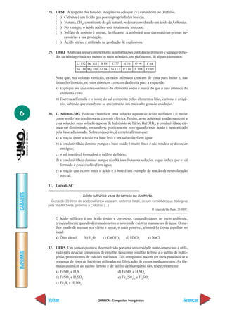 28. UFSE A respeito das funções inorgânicas coloque (V) verdadeiro ou (F) falso.
               ( ) Cal viva é um óxido que possui propriedades básicas.
               ( ) Metano, CH4, constituinte do gás natural, pode ser considerado um ácido de Arrhenius.
               ( ) No vinagre, o ácido acético está totalmente ionizado.
               ( ) Sulfato de amônio é um sal, fertilizante. A amônia é uma das matérias-primas ne-
                   cessárias a sua produção.
               ( ) Ácido nítrico é utilizado na produção de explosivos.

           29. UFRJ A tabela a seguir complementa as informações contidas no primeiro e segundo perío-
               dos da tabela periódica e mostra os raios atômicos, em picômetros, de alguns elementos:
                              Li 152 Be 111 B 88      C 77    N 70   O 66     F 64
                             Na 186 Mg 160 Al 143 Si 117 P 110       S 104    Cl 99

                Note que, nas colunas verticais, os raios atômicos crescem de cima para baixo e, nas
                linhas horizontais, os raios atômicos crescem da direita para a esquerda.
                a) Explique por que o raio atômico do elemento sódio é maior do que o raio atômico do
                   elemento cloro.
                b) Escreva a fórmula e o nome do sal composto pelos elementos lítio, carbono e oxigê-
                   nio, sabendo que o carbono se encontra no seu mais alto grau de oxidação.

6          30. U. Alfenas-MG Pode-se classificar uma solução aquosa de ácido sulfúrico 1,0 molar
               como sendo boa condutora de corrente elétrica. Porém, ao se adicionar gradativamente a
               essa solução, uma solução aquosa de hidróxido de bário, Ba(OH)2, a condutividade elé-
               trica vai diminuindo, tornando-se praticamente zero quando todo ácido é neutralizado
               pela base adicionada. Sobre o descrito, é correto afirmar que:
                a) a reação entre o ácido e a base leva a um sal solúvel em água;
                b) a condutividade diminui porque a base usada é muito fraca e não tende a se dissociar
                   em água;
                c) o sal insolúvel formado é o sulfeto de bário;
                d) a condutividade diminui porque não há íons livres na solução, o que indica que o sal
                   formado é pouco solúvel em água;
                e) a reação que ocorre entre o ácido e a base é um exemplo de reação de neutralização
                   parcial.

           31. Univali-SC
GABARITO




                                  Ácido sulfúrico vaza de carreta na Anchieta.
             Cerca de 30 litros de ácido sulfúrico vazaram, ontem à tarde, de um caminhão que trafegava
           pela Via Anchieta, próxima a Cubatão (...)
                                                                                 O Estado de São Paulo, 25/09/97.


                O ácido sulfúrico é um ácido tóxico e corrosivo, causando danos ao meio ambiente,
                principalmente quando derramado sobre o solo onde existem manancias de água. O me-
                lhor modo de atenuar seu efeito e tentar, o mais possível, eliminá-lo é o de espalhar no
                local:
                a) Óleo diesel    b) H2O      c) Ca(OH)2       d) HNO3        e) NaCl

           32. UFRS Um sensor químico desenvolvido por uma universidade norte-americana é utili-
IMPRIMIR




               zado para detectar compostos de enxofre, tais como o sulfito ferroso e o sulfito de hidro-
               gênio, provenientes de vulcões marinhos. Tais compostos podem ser úteis para indicar a
               presença de tipos de bactérias utilizadas na fabricação de certos medicamentos. As fór-
               mulas químicas do sulfito ferroso e do sulfito de hidrogênio são, respectivamente:
               a) FeSO3 e H2S                            d) FeSO4 e H2SO4
               b) FeSO3 e H2SO3                          e) Fe2(S03)3 e H2SO3
               c) Fe2S3 e H2SO3



           Voltar                           QUÍMICA - Compostos inorgânicos                                  Avançar
 