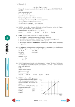 9. Mackenzie-SP
                                                      ∆
                                          NH4NO2         N2 + 2 H2O
               Na equação acima, de uma reação de obtenção de gás nitrogênio, é INCORRETO afir-
               mar que:
               Dado: massa polar (g/mol)
               N = 14; O = 16; H = 1
               a) o balanceamento está correto.
               b) o gás nitrogênio é uma molécula biatômica.
               c) está representada uma reação de decomposição térmica.
               d) seus produtos são substâncias moleculares.
               e) a massa molar do NH4NO2 é igual a 50 g/mol.

           10. U.F. São Carlos-SP A massa de dióxido de carbono liberada na queima de 80 g de
               metano, quando utilizado como combustível, é:
               (Massas molares, em g/mol: H = 1; C = 12; O = 16.)
               a) 22 g.       b) 44 g.        c) 80 g.       d) 120 g.  e) 220 g.

           11. UFGO Julgue os itens a seguir em (C) correto e (E) errado

3              ( ) o carbono é fixado pelas plantas no processo de respiração;
               ( ) o saldo de carbono fixado é de até 2,5 x 1031 átomos por hectare, por ano;
               ( ) o carbono entra na floresta na forma de CO2, gasoso;
               ( ) a floresta amazônica poderia sumir com 6,6 x 1023 mol de átomos de carbono
                   por ano.

           12. U. Católica-DF Uma substância orgânica contém 72% de carbono, 12% de hidrogênio
               e 16% de oxigênio. A fórmula mínima dessa substância é:
               a) C6H12O                d) C10H12O3
               b) C7H3O2                e) C12H20O3
               c) C7H12O16
               Dados: C - 12 u
                      O - 16 u
                      H-1u

           13. UFSE Magnetita, um óxido de ferro, é utilizada para “extração” do metal (Fe). Sabendo
               que 23,2 g de uma amostra de magnetita pura contém 16,8 g de ferro, a fórmula (mínima)
GABARITO




               desse óxido de ferro é:
               Dados:
               Massas molares (g/mol)
               Fe ...................... 56
               O ....................... 16
               a) Fe4O3             b) Fe3O4 c)Fe2O3   d) Fe2O      e) FeO

           14. UFSE O gráfico ao lado apresenta a
               massa de alumínio em função da mas-
               sa de cobre, presentes em um “dura-
               lumínio” com 90% em massa de alu-
               mínio.
IMPRIMIR




               Uma amostra de 10 g dessa liga, que
               massa conterá de cobre?
               a) 0,10 g                d) 0,40 g
               b) 0,20 g                e) 0,65 g
               c) 0,35 g




           Voltar                            QUÍMICA - Cálculos químicos                          Avançar
 