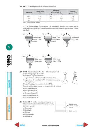 19. FUVEST-SP Propriedades de algumas substâncias:

                                                                       Solubilidade
                                        Ponto de fusão                                              Densidade
                                                                   (g/100 cm3) a 25 °C
                     Substância             (°C)                                                 (g/cm3) a 25 °C
                                                               em água           em CCl4
                        CCl4*                –23,0                ≅0                    –             1,59
                        iodo                 113,5               0,03                 2,90            4,93
                        água                  0,0                  –                   ≅0             1,00
                * CCl4 = tetracloreto de carbono


               A 25 °C, 3,00 g de iodo, 70 cm3 de água e 50 cm3 de CCl4 são colocados em um funil de
               separação. Após agitação e repouso, qual dos esquemas abaixo deve representar a situa-
               ção final?

               a)                                    b)                                c)

                                     CCᐉ4+ iodo                         água + iodo                   água + iodo
                                     água + iodo                        CCᐉ4+ iodo                    CCᐉ4+ iodo
                                     iodo                               iodo



5

               d)                                    e)
                                      CCᐉ4+ iodo                        CCᐉ4+ iodo
                                      água + iodo                       água + CCᐉ4




           20. UFSE As aparelhagens A e B são utilizadas em procedi-
                mentos de separação de misturas.
                Considere as seguintes misturas:
                 I. água e açúcar, à 25ºC formando uma única fase;
                II. água e sal de cozinha à 25ºC, formando um sistema
GABARITO




                    heterogêneo;
               III. gasolina e água líquidos imiscíveis à 25ºC.                              A               B

                Deve-se utilizar para separar os componentes da mistura:
                a) I, a aparelhagem A
                b) I, a aparelhagem B
                c) II, a aparelhagem B
                d) III, a aparelhagem A
                e) III, a aparelhagem B

           21. Unifor-CE A melhor maneira de recuperar to-
               talmente o soluto da mistura heterogênea ao lado,
IMPRIMIR




               é retirar a água por
               a) decantação
               b) destilação
               c) filtração
               d) centrifugação
               e) sublimação




           Voltar                                    QUÍMICA - Matéria e energia                                 Avançar
 
