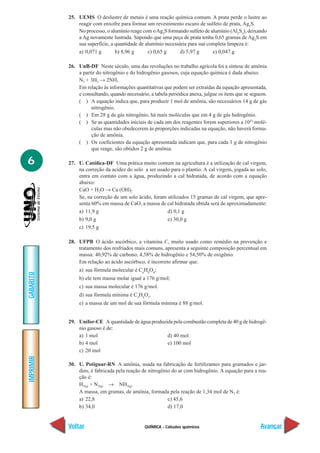 25. UEMS O deslustre de metais é uma reação química comum. A prata perde o lustre ao
               reagir com enxofre para formar um revestimento escuro de sulfeto de prata, Ag2S.
               No processo, o alumínio reage com o Ag2S formando sulfeto de alumínio (Al2S3), deixando
               a Ag novamente lustrada. Supondo que uma peça de prata tenha 0,65 gramas de Ag2S em
               sua superfície, a quantidade de alumínio necessária para sua completa limpeza é:
               a) 0,071 g        b) 8,96 g      c) 0,65 g      d) 5,97 g      e) 0,047 g

           26. UnB-DF Neste século, uma das revoluções no trabalho agrícola foi a síntese de amônia
               a partir do nitrogênio e do hidrogênio gasosos, cuja equação química é dada abaixo.
               N2 + 3H2 → 2NH3
               Em relação às informações quantitativas que podem ser extraídas da equação apresentada,
               e consultando, quando necessário, a tabela periódica anexa, julgue os itens que se seguem.
               ( ) A equação indica que, para produzir 1 mol de amônia, são necessários 14 g de gás
                     nitrogênio.
               ( ) Em 28 g de gás nitrogênio, há mais moléculas que em 4 g de gás hidrogênio.
               ( ) Se as quantidades iniciais de cada um dos reagentes forem superiores a 1023 molé-
                     culas mas não obedecerem às proporções indicadas na equação, não haverá forma-
                     ção de amônia.
               ( ) Os coeficientes da equação apresentada indicam que, para cada 1 g de nitrogênio
                     que reage, são obtidos 2 g de amônia.

6          27. U. Católica-DF Uma prática muito comum na agricultura é a utilização de cal virgem,
               na correção da acidez do solo a ser usado para o plantio. A cal virgem, jogada ao solo,
               entra em contato com a água, produzindo a cal hidratada, de acordo com a equação
               abaixo:
               CaO + H2O → Ca (OH)2
               Se, na correção de um solo ácido, foram utilizados 15 gramas de cal virgem, que apre-
               senta 60% em massa de CaO, a massa de cal hidratada obtida será de aproximadamente:
               a) 11,9 g                               d) 0,1 g
               b) 9,0 g                                e) 30,0 g
               c) 19,5 g

           28. UFPB O ácido ascórbico, a vitamina C, muito usado como remédio na prevenção e
               tratamento dos resfriados mais comuns, apresenta a seguinte composição percentual em
               massa: 40,92% de carbono, 4,58% de hidrogênio e 54,50% de oxigênio.
               Em relação ao ácido ascórbico, é incorreto afirmar que:
                a) sua fórmula molecular é C6H8O6;
GABARITO




                b) ele tem massa molar igual a 176 g/mol;
                c) sua massa molecular é 176 g/mol.
                d) sua fórmula mínima é C3H4O3.
                e) a massa de um mol de sua fórmula mínima é 88 g/mol.


           29. Unifor-CE A quantidade de água produzida pela combustão completa de 40 g de hidrogê-
               nio gasoso é de:
               a) 1 mol                              d) 40 mol
               b) 4 mol                              e) 100 mol
               c) 20 mol
IMPRIMIR




           30. U. Potiguar-RN A amônia, usada na fabricação de fertilizantes para gramados e jar-
               dins, é fabricada pela reação de nitrogênio do ar com hidrogênio. A equação para a rea-
               ção é:
               H2(g) + N2(g) → NH3(g)
               A massa, em gramas, de amônia, formada pela reação de 1,34 mol de N2 é:
               a) 22,8                                   c) 45,6
               b) 34,0                                   d) 17,0


           Voltar                              QUÍMICA - Cálculos químicos                            Avançar
 