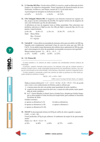31. U. Uberaba-MG/Pias O ácido nítrico (HNO3) é corrosivo, usado na fabricação de ferti-
               lizantes e de explosivos nitrogenados. Numa experiência de desenvolvimento de novo
               fertilizante, recolheu-se, num béquer, amostra de 31,5 g de ácido nítrico.
               A porcentagem de nitrogênio na molécula do ácido é de:
               a) 8,82%          b) 22,2%        c) 44,4%       d) 33,4%

           32. F.M. Triângulo Mineiro-MG O magnésio é um elemento essencial aos vegetais ver-
               des, já que é um dos constituintes da clorofila. Os vegetais retiram íons de magnésio do
               solo e dos fertilizantes que lhe são adicionados.
               A deficiência em íons de magnésio torna as folhas amareladas. Para solucionar esse
               problema, adiciona-se o MgO ao solo. Em 100 g de MgO, a massa de Mg e de O é, em
               gramas, respectivamente.
               a) 60 e 40.       b) 48 e 32.      c) 24 e 16.    d) 30 e 70.      e) 45 e 55.
               Dado: Massa Molar
                        Mg = 24 g/mol
                        O = 16g/mol

           33. Univali-SC A dose diária recomendada do elemento cálcio para um adulto é de 800 mg.
               Suponha certo complemento nutricional à base de casca de ostras que seja 100% de
               CaCO3. Se um adulto tomar diariamente dois tabletes desse suplemento de 500 mg cada,
               qual a porcentagem de cálcio da quantidade recomendada essa pessoa está ingerindo?
7              Massas molares (g/mol) Ca .... 40 O ....16 C .... 12
               a) 25%     b) 40%    c) 80%      d) 50% e) 125%

           34. U.F. Pelotas-RS

              O ácido cianídrico e os cianetos de sódio e potássio são considerados venenos clássicos da
           toxicologia.
              O primeiro, também chamado ácido prússico, foi utilizado como gás de combate durante a
           Primeira Grande Guerra, sendo empregado posteriormente nos assassinatos coletivos, nos cam-
           pos de concentração ou de exterminação, como Dachau e Auschwitz, durante a Segunda Guerra.
              O ácido cianídrico é produzido a partir dos cianetos de sódio ou potássio em meio ácido (ex.:
           ácido clorídrico) conforme a reação:
                                             NaCN + HCl → HCN + NaCl
                                                         LORIN, Lourival. Toxicologia. São Paulo, Manole, p. 64, adaptado.


                Dadas as massas atômicas H = 1; C = 12; N = 14; Na = 23; K = 39; Cl = 35,5, de acordo
                com o texto e seus conhecimentos de História, pode-se afirmar que:
GABARITO




                 I. a mesma massa dos dois sais produz igual quantidade de ácido cianídrico;
                II. a partir de uma mesma massa dos dois sais, o cianeto de sódio produz maior quanti-
                    dade de ácido cianídrico;
               III. na 2ª. Guerra Mundial, no Brasil, havia o Estado Novo, dirigido por Getúlio Vargas,
                    que se aliou também à União Soviética de Joseph Stalin, para combater os Nacionais
                    Socialistas de Hitler.
                Está(ão) correta(s):
                a) apenas as afirmativas I e II;         d) todas as afirmativas;
                b) apenas as afirmativas I e III;        e) apenas a afirmativa I.
                c) apenas as afirmativas II e III;

           35. FEI-SP Na decomposição térmica de 60 Kg de sulfito de cálcio segundo a equação:
IMPRIMIR




               CaSO3 → CaO + SO2
               Foram produzidos 24 Kg de gás sulfuroso. O rendimento da reação foi de aproximada-
               mente:
               Dados: Ca = 40; S = 32; O = 16
               a) 38%         b) 40%          c) 60%         d) 75%        e) 86%




           Voltar                               QUÍMICA - Cálculos químicos                                           Avançar
 