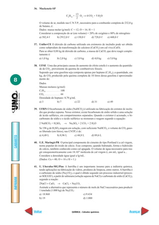 36. Mackenzie-SP

                                                               13
                                                  C4H10 +         O2 → 4 CO2 + 5 H2O
                                                                2
               O volume de ar, medido nas C.N.T.P., necessário para a combustão completa de 232,0 g
               de butano, é:
               Dados: massa molar (g/mol): C = 12; O = 16; H = 1
               Considerar a composição do ar (em volume) = 20% de oxigênio e 80% de nitrogênio
               a) 582,4 ᐉ      b) 2912,0 ᐉ    c) 130,0 ᐉ       d) 728,0 ᐉ    e) 448,0 ᐉ

           37. Unifor-CE O dióxido de carbono utilizado em extintores de incêndio pode ser obtido
               como subproduto da transformação de calcáreo (CaCO3) em cal viva (CaO).
               Para se obter 0,88 kg de dióxido de carbono, a massa de CaCO3 que deve reagir comple-
               tamente é:
               a) 1,0 kg        b) 2,0 kg       c) 3,0 kg       d) 4,0 kg    e) 5,0 kg

           38. UFSE Uma das principais causas do aumento do efeito estufa é o aumento da quantida-
               de de CO2 , proveniente da queima de combustíveis fósseis.
               Supondo que uma gasolina seja composta apenas por heptano (C7H16), a quantidade, em
               kg, de CO2 produzido pela queima completa de 10 litros dessa gasolina é aproximada-
8              mente de:
               Dados
               Massas molares (g/mol)
               C7H16 ..................................... 100
               CO2 ......................................... 44
               Densidade do heptano: 0,70 g/mL
               a) 3                                  b) 7       c) 22        d) 31      e) 49

           39. UFRN O bicarbonato de sódio (NaHCO3) é utilizado na fabricação do extintor de incên-
               dio que produz espuma. Nesse extintor, existe bicarbonato de sódio sólido e uma solução
               de ácido sulfúrico, em compartimentos separados. Quando o extintor é acionado, o bi-
               carbonato de sódio e o ácido sulfúrico se misturam e reagem segundo a equação:
               2 NaHCO3 + H2SO4                →      Na2SO4 + 2 CO2 + 2 H2O
               Se 196 g de H2SO4 reagem em solução, com suficiente NaHCO3, o volume de CO2 gaso-
               so liberado (em litros), nas CNTP, é de:
               a) 4,48 L        b) 8,96 L       c) 44,8 L    d) 89,6 L
GABARITO




           40. U.E. Maringá-PR O principal componente do cimento do tipo Portland é a cal virgem,
               nome popular do óxido de cálcio. Esse composto, quando hidratado, forma o hidróxido
               de cálcio, também conhecido como cal apagada. O volume de água necessário para rea-
               gir estequiometricamente com 18.1023 molécula de cal virgem é, em mL, igual a...
               Considere a densidade água igual a lg/mL.
               (Dados: Ca = 40; O = 16 e H = 1.)

           41. U. Uberaba-MG/Pias A barrilha é um importante insumo para a indústria química,
               tendo aplicações na fabricação de vidros, produtos de limpeza, entre outros. A barrilha é
               o carbonato de sódio (Na2CO3), o qual é obtido segundo um processo industrial (proces-
               so SOLVAY), a partir de salmoura (solução aquosa de NaCl) e carbonato de sódio (CaCO3),
IMPRIMIR




               segundo a reação:
               2NaCl + CaO3 → CaCl2 + Na2CO3
               Assinale a alternativa que representa o número de mols de NaCl necessários para produzir
               1 tonelada (1.000 kg) de Na2CO3:
               a) 18.868                                 c) 9.434
               b) 19                                     d) 1.000




           Voltar                                         QUÍMICA - Cálculos químicos                Avançar
 