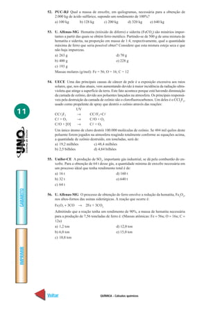 52. PUC-RJ Qual a massa de enxofre, em quilogramas, necessária para a obtenção de
               2.000 kg de ácido sulfúrico, supondo um rendimento de 100%?
               a) 100 kg       b) 128 kg        c) 200 kg    d) 320 kg     e) 640 kg

           53. U. Alfenas-MG Hematita (trióxido de diferro) e siderita (FeCO3) são minérios impor-
               tantes a partir das quais se obtém ferro metálico. Partindo-se de 500 g de uma mistura de
               hematita e siderita, na proporção em massa de 1:4, respectivamente, qual a quantidade
               máxima de ferro que seria possível obter? Considere que esta mistura esteja seca e que
               não haja impurezas.
               a) 263 g                                   d) 70 g
               b) 400 g                                   e) 228 g
               c) 193 g
               Massas molares (g/mol): Fe = 56; O = 16; C = 12

           54. UECE Uma das principais causas de câncer de pele é a exposição excessiva aos raios
               solares, que, nos dias atuais, vem aumentando devido à maior incidência da radiação ultra-
               violeta que atinge a superfície da terra. Este fato acontece porque está havendo diminuição
               da camada de ozônio, devido aos poluentes lançados na atmosfera. Os principais responsá-
               veis pela destruição da camada de ozônio são o clorofluorocarbonos. Um deles é o CCl2F2,
               usado como propelente de spray que destrói o ozônio através das reações:

11             CCl2F2
                               UV
                               →         CClF2+Cl
               Cl + O3         →         ClO + O2
               ClO + [O]       →         Cl + O2
                Um único átomo de cloro destrói 100.000 moléculas de ozônio. Se 484 mil quilos deste
                poluente forem jogados na atmosfera reagindo totalmente conforme as equações acima,
                a quantidade de ozônio destruído, em toneladas, será de:
                a) 19,2 milhões          c) 48,4 milhões
                b) 2,5 bilhões           d) 4,84 bilhões

           55. Unifor-CE A produção de SO2, importante gás industrial, se dá pela combustão do en-
               xofre. Para a obtenção de 64 t desse gás, a quantidade mínima de enxofre necessária em
               um processo ideal que tenha rendimento total é de:
               a) 16 t                                   d) 160 t
               b) 32 t                                   e) 640 t
               c) 64 t
GABARITO




           56. U. Alfenas-MG O processo de obtenção do ferro envolve a redução da hematita, Fe2O3,
               nos altos-fornos das usinas siderúrgicas. A reação que ocorre é:
                Fe2O3 + 3CO     →    2Fe + 3CO2
                Admitindo que a reação tenha um rendimento de 90%, a massa de hematita necessária
                para a produção de 7,56 toneladas de ferro é: (Massas atômicas: Fe = 56u; O = 16u; C =
                12u)
                a) 1,2 ton                               d) 12,0 ton
                b) 6,0 ton                               e) 15,0 ton
                c) 10,8 ton
IMPRIMIR




           Voltar                              QUÍMICA - Cálculos químicos                             Avançar
 