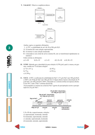 9. Univali-SC Observe a seqüência abaixo:




                Analise, agora, as seguintes afirmações.

3                I. A 25ºC, a solubilidade do sal é de 20 g/100 g de H2O.
                II. O sistema III é uma solução supersaturada.
               III. O sistema I é uma solução insaturada.
               IV. Colocando-se um cristal de sal no sistema III, este se transformará rapidamente no
                    sistema I.
                Estão corretas as afirmações:
                a) I e III       b) II e IV       c) I e II      d) I, II e III e) II, III e IV

           10. UEMS Sabendo que a densidade de uma solução é 0,789 g/ml, qual é a massa, em gra-
               mas, contida em 75 ml desta solução?
               a) 7,8 x 10–2 g                      d) 592 g
               b) 75 g                              e) 59,2 g
               c) 0,789 g

           11. UECE A 50ºC o coeficiente de solubilidade do NaCl é 37 g de NaCl por 100 g de H2O;
               a 100°C é de 39,8g de NaCl por 100 g de H2O. A figura abaixo ilustra a dissolução de 39
GABARITO




               g de NaCl em 100 g de H2O a 100°C. Deixando-se o sistema resfriar em repouso absolu-
               to até 50°C, todo o NaCl continua dissolvido.
               Acrescentando ao sistema um cristal de NaCl (germe de precipitação) ocorre a precipi-
               tação de 2,0 g de NaCl.

                                                             37g de NaCᐉ dissolvidos
                                                              em 100g de H2O a 50°C
                                         39g de NaCᐉ dissolvidos
                                           em 100g de H2O a 50°C
                         39g de NaCᐉ
                                                      repouso           germe de       solução
                                     agitação         absoluto         precipitação       III
IMPRIMIR




                           100g de H2O          solução          solução       2,0g de NaCᐉ
                                                    I               II         precipitados

               I, II e III são, respectivamente, soluções:
               a) supersaturada, insaturada, saturada
               b) insaturada, supersaturada, saturada
               c) saturada, supersaturada, insaturada
               d) insaturada, saturada, supersaturada


           Voltar                                   QUÍMICA - Soluções                             Avançar
 