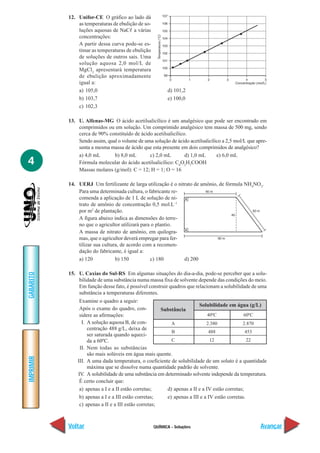 12. Unifor-CE O gráfico ao lado dá
               as temperaturas de ebulição de so-
               luções aquosas de NaCᐉ a várias
               concentrações:
               A partir dessa curva pode-se es-
               timar as temperaturas de ebulição
               de soluções de outros sais. Uma
               solução aquosa 2,0 mol/L de
               MgCl2 apresentará temperatura
               de ebulição aproximadamente
               igual a:
               a) 105,0                                   d) 101,2
               b) 103,7                                   e) 100,0
               c) 102,3

           13. U. Alfenas-MG O ácido acetilsalicílico é um analgésico que pode ser encontrado em
               comprimidos ou em solução. Um comprimido analgésico tem massa de 500 mg, sendo
               cerca de 90% constituído de ácido acetilsalicílico.
               Sendo assim, qual o volume de uma solução de ácido acetilsalicílico a 2,5 mol/L que apre-
               senta a mesma massa de ácido que esta presente em dois comprimidos de analgésico?
               a) 4,0 mL       b) 8,0 mL       c) 2,0 mL         d) 1,0 mL      e) 6,0 mL
4              Fórmula molecular do ácido acetilsalicílico: C8O2H7COOH
               Massas molares (g/mol): C = 12; H = 1; O = 16

           14. UERJ Um fertilizante de larga utilização é o nitrato de amônio, de fórmula NH4NO3.
               Para uma determinada cultura, o fabricante re-
               comenda a aplicação de 1 L de solução de ni-
               trato de amônio de concentração 0,5 mol.L–1
               por m2 de plantação.
               A figura abaixo indica as dimensões do terre-
               no que o agricultor utilizará para o plantio.
               A massa de nitrato de amônio, em quilogra-
               mas, que o agricultor deverá empregar para fer-
               tilizar sua cultura, de acordo com a recomen-
               dação do fabricante, é igual a:
               a) 120            b) 150          c) 180        d) 200

           15. U. Caxias do Sul-RS Em algumas situações do dia-a-dia, pode-se perceber que a solu-
GABARITO




               bilidade de uma substância numa massa fixa de solvente depende das condições do meio.
               Em função desse fato, é possível construir quadros que relacionam a solubilidade de uma
               substância a temperaturas diferentes.
                Examine o quadro a seguir:
                                                                        Solubilidade em água (g/L)
                Após o exame do quadro, con-           Substância
                sidere as afirmações:                                        40ºC             60ºC
                 I. A solução aquosa B, de con-            A                2.380            2.870
                    centração 488 g/L, deixa de
                                                           B                 488               453
                    ser saturada quando aqueci-
                    da a 60ºC.                             C                  12                22
                II. Nem todas as substâncias
                    são mais solúveis em água mais quente.
IMPRIMIR




               III. A uma dada temperatura, o coeficiente de solubilidade de um soluto é a quantidade
                    máxima que se dissolve numa quantidade padrão de solvente.
               IV. A solubilidade de uma substância em determinado solvente independe da temperatura.
                É certo concluir que:
                a) apenas a I e a II estão corretas;     d) apenas a II e a IV estão corretas;
                b) apenas a I e a III estão corretas;    e) apenas a III e a IV estão corretas.
                c) apenas a II e a III estão corretas;



           Voltar                                   QUÍMICA - Soluções                               Avançar
 
