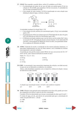 27. UEGO Para responder a questão abaixo, utilize (V) verdadeiro ou (F) falso.
               ( ) Na determinação da acidez de um suco de limão um analista gastou 50 mL de
                   solução 0,1 M de KOH, para neutralizar 10,0 mL da amostra. A molaridade do
                   suco de limão encontrado foi 0,5M.
               ( ) Uma solução de ácido clorídico 3,0 M foi transformada em outra solução mais
                   diluída por adição de água, conforme as figuras:




               A molaridade resultante da solução final é 1 M.
               ( ) Uma solução de ácido carbônico de concentração igual a 124 g/L tem molaridade
                   igual a 2 M.
               ( ) Na preparação de 100 mL de solução aquosa 0,3 M de hidróxido de cálcio foi gasto
                   0,81 g de hidróxido de cálcio de concentração igual a 80%.
               ( ) O Ministério da Saúde estabelece que o teor de iodo no sal de cozinha (NaC1) deve
                   ser em torno de 40 - 60 mg/kg de sal para consumo humano. Se for adicionado 90
7                  g de KIO3 a uma produção de 1000 kg de cloreto de sódio, essa quantidade atende-
                   rá as exigências do Ministério da Saúde.

           28. UFMA O dióxido de enxofre é considerado um dos maiores poluentes industriais, e é
               adicionado freqüentemente em sucos de frutas naturais, com a finalidade de eliminar
               microorganismos e prevenir oxidações.
               Assumindo que uma garrafa comum contém 500 mL de suco com um teor de 2,0 x 10–3
               mol/L de SO2, qual a massa de dióxido de enxofre no suco?
               Dados: O = 16 u; S = 32 u
               a) 64 mg                                d) 4,0 g
               b) 1,0 g                                e) 4,0 mg
               c) 1,0 mg

           29. UFRN A concentração é uma característica importante das soluções e um dado necessá-
                rio para seu uso no laboratório, na indústria e no cotidiano.
                Abaixo, estão desenhados recipientes com os respectivos volumes de solução e massas
GABARITO




                de hidróxido de sódio (NaOH).




                                 I              II            III           IV
               A solução cuja concentração molar é 1,0 mol/L está contida no recipiente:
               a) I            b) II          c) III          d) IV

           30. UFRJ Diluição é uma operação muito empregada no nosso dia-a-dia, quando, por exem-
IMPRIMIR




               plo, preparamos um refresco a partir de um suco concentrado.
               Considere 100 mL de determinado suco em que a concentração de soluto seja 0,4 mol.L–1.
               O volume de água, em mL, que deverá ser acrescentado para que a concentração do
               soluto caia para 0,04 mol.L–1, será de:
               a) 1.000                                 c) 500
               b) 900                                   d) 400



           Voltar                                QUÍMICA - Soluções                               Avançar
 