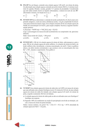 58. ITA-SP Em um béquer, contendo uma solução aquosa 1,00 mol/L em nitrato de prata,
               foi adicionado uma solução aquosa contendo um sal de cloreto (MyClx). A mistura resul-
               tante foi agitada, filtrada e secada, gerando 71,7 gramas de precipitado. Considerando
               que não tenha restado cloreto no líquido sobrenadante, o número de mols de íons Mx+
               adicionado à mistura, em função de x e y, é
                    x                2x                y            2y            x2
               a)               b)                c)             d)            e)
                    y                 y               2x             x             y
           59. FUVEST-SP Para se determinar o conteúdo de ácido acetilsalicílico (C9H8O4) num com-
               primido analgésico, isento de outras substâncias ácidas, 1,0 g do comprimido foi dissol-
               vido numa mistura de etanol e água. Essa solução consumiu 20 mL de solução aquosa de
               NaOH, de concentração 0,10 mol/L, para reação completa. Ocorreu a seguinte transfor-
               mação química:
               C9H8O4(aq) + NaOH (aq) → NaC9H7O4 (aq) + H2O (l)
               Logo, a porcentagem em massa de ácido acetilsalicílico no comprimido é de, aproxima-
               damente,
               Dado: massa molar do C9H8O4 = 180 g/mol
               a) 0,20%        b) 2,0%          c) 18%           d) 36%         e) 55%

           60. FUVEST-SP A 100 mL de solução aquosa de nitrato de bário, adicionaram-se, gota a
               gota, 200 mL de solução aquosa de ácido sulfúrico. As soluções de nitrato de bário e de
               ácido sulfúrico têm, inicialmente, a mesma concentração, em mol/L. Entre os gráficos
12             abaixo, um deles mostra corretamente o que acontece com as concentrações dos íons
               Ba2+ e NO–3 durante o experimento. Esse gráfico é
               a)                       d)




                       gotas                   gotas

               b)                      e)




                       gotas                   gotas

               c)
GABARITO




                       gotas

           61. VUNESP Uma solução aquosa de cloreto de sódio deve ter 0,90% em massa do sal para
               que seja utilizada como solução fisiológica (soro). O volume de 10,0 mL de uma solução
               aquosa de cloreto de sódio foi titulado com solução aquosa 0,10 mol/L de nitrato de
               prata, exigindo exatamente 20,0 mL de titulante.
               a) A solução aquosa de cloreto de sódio pode ou não ser utilizada como soro fisiológico?
                  Justifique sua resposta.
               b) Supondo 100% de rendimento na reação de precipitação envolvida na titulação, cal-
                  cule a massa de cloreto de prata formado.
               Dados: massas molares, em g/mol: Na = 23,0; Cl = 35,5; Ag = 107,9; densidade da
IMPRIMIR




               solução aquosa de NaCl = 1,0 g/mL.




           Voltar                                 QUÍMICA - Soluções                                Avançar
 