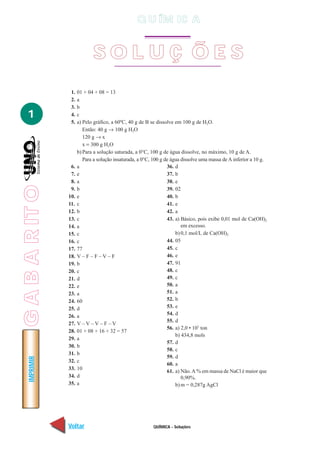 Q U ÍM IC A


                              SOL UÇ ÕES
                  1.   01 + 04 + 08 = 13
                  2.   a
                  3.   b
   1              4.   c
                  5.   a) Pelo gráfico, a 60ºC, 40 g de B se dissolve em 100 g de H2O.
                          Então: 40 g → 100 g H2O
                          120 g → x
                          x = 300 g H2O
                       b) Para a solução saturada, a 0°C, 100 g de água dissolve, no máximo, 10 g de A.
                          Para a solução insaturada, a 0°C, 100 g de água dissolve uma massa de A inferior a 10 g.
                  6.   a                                           36. d
                  7.   e                                           37. b
                  8.   a                                           38. e
G A B A R IT O




                  9.   b                                           39. 02
                 10.   e                                           40. b
                 11.   c                                           41. e
                 12.   b                                           42. a
                 13.   c                                           43. a) Básico, pois exibe 0,01 mol de Ca(OH)2
                 14.   a                                                  em excesso.
                 15.   c                                               b) 0,1 mol/L de Ca(OH)2
                 16.   c                                           44. 05
                 17.   77                                          45. c
                 18.   V–F–F–V–F                                   46. e
                 19.   b                                           47. 91
                 20.   c                                           48. c
                 21.   d                                           49. c
                 22.   e                                           50. a
                 23.   a                                           51. a
                 24.   60                                          52. b
                 25.   d                                           53. e
                 26.   a                                           54. d
                                                                   55. d
                 27.   V–V–V–F–V
                                                                   56. a) 2,0 • 107 ton
                 28.   01 + 08 + 16 + 32 = 57
                                                                       b) 434,8 mols
                 29.   a
                                                                   57. d
                 30.   b
                                                                   58. c
                 31.   b
                                                                   59. d
    IMPRIMIR




                 32.   c
                                                                   60. a
                 33.   10
                                                                   61. a) Não. A % em massa de NaCl é maior que
                 34.   d                                                  0,90%.
                 35.   a                                               b) m = 0,287g AgCl




                 Voltar                                    QUÍMICA - Soluções                                  Avançar
 