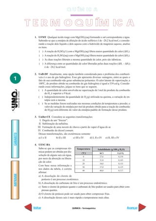 Q U ÍM IC A


           T E R M O Q U ÍM IC A
             1. UFMT Qualquer ácido reage com Mg(OH)2(aq) formando o sal correspondente e água.
                Sabendo-se que a entalpia de diluição do ácido sulfúrico é de –20,2 kcal/mol, e conside-
                rando a reação dele líquido e dele aquoso com o hidróxido de magnésio aquoso, analise
                os itens.
                 ( ) A reação do H2SO4(1) com o Mg(OH)2(aq) libera maior quantidade de calor (∆H1).
                 ( ) A reação do H2SO4(aq) com o Mg(OH)2(aq) libera maior quantidade de calor (∆H2).
                 ( ) As duas reações liberam a mesma quantidade de calor, pois são idênticas.
                 ( ) A diferença entre as quantidades de calor liberadas pelas duas reações (∆H1 – ∆H2)
                     é de –20,2 kcal/mol.

             2. UnB-DF Atualmente, uma opção também considerada para o problema dos combustí-

1               veis é o uso de gás hidrogênio. Esse gás apresenta diversas vantagens, entre as quais o
                fato de sua combustão não gerar substâncias poluentes. O calor latente de vaporização, a
                100ºC, do produto obtido na combustão do gás hidrogênio é igual a 539 cal/g. Conside-
                rando essas informações, julgue os itens que se seguem.
                ( ) A quantidade de calor envolvida na vaporização de l mol do produto da combustão
                      do H2 é superior a 9 kcal.
                ( ) Independentemente da quantidade de H2(g) utilizada na queima, a variação de en-
                      talpia será a mesma.
                ( ) Se as medidas forem realizadas nas mesmas condições de temperatura e pressão, o
                      valor da variação de entalpia por mol de produto obtido para a reação de combustão
                      do H2(g) será diferente do valor da entalpia-padrão de formação desse produto.

             3. Unifor-CE Considere as seguintes transformações:
                  I. Degelo de um “freezer”.
                 II. Sublimação da naftalina.
                III. Formação de uma nuvem de chuva a partir do vapor d’água do ar.
                IV. Combustão do álcool comum.
GABARITO




                 Dessas transformações, são exotérmicas somente:
                 a) I e II       b) II e III     c) III e IV   d) I, II e IV e) II, III e IV

             4. UESC-BA
                Sabe-se que as compressas tér-        Temperatura           Solubilidade (g/100 g H2O)
                micas podem ser obtidas por dis-
                                                            (ºC)              KCl               Li2CO3
                solução de alguns sais em água,
                                                              0               27,6               0,154
                por meio da absorção ou libera-
                                                             10               31,0               0,143
                ção de calor.
                                                             20               34,0               0,133
                Com base nessa informação e
                                                             30               37,0               0,125
                nos dados da tabela, é correto
                                                             40               40,0               0,117
                afirmar:
IMPRIMIR




                a) A dissolução do cloreto de
                   potássio é um processo exotérmico.
                b) A dissolução do carbonato de lítio é um processo endotérmico.
                c) Tanto o cloreto de potássio quanto o carbonato de lítio podem ser usados para obter com-
                   pressas quentes.
                d) O cloreto de potássio pode ser usado para obter compressas frias.
                e) A dissolução desses sais é mais rápida a temperaturas mais altas.


            Voltar                               QUÍMICA - Termoquímica                                 Avançar
 