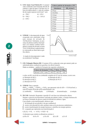 5. E.M. Santa Casa/Vitória-ES O metanol             Calores padrão de formação a 25ºC
               sofre combustão total formando dióxido de                                                –
               carbono e vapor de água. Com base nos va-              Substância            DHf (kJmol )
               lores da tabela abaixo, o calor de combus-       CH4(g)                          –74,8
               tão da reação expresso em kJ.mol–1 será:
                                                                CH3OH(l)                       –239,0
               a) – 396,3              d) + 638,1
                                                                C2H2(g)                         336,8
               b) + 396,3              e) – 1.031,6             C2H4(g)                          52,3
               c) – 638,1                                       C2H6(g)                         –84,6
                                                                CO(g)                          –110,5
                                                                CO2(g)                         –393,5
                                                                HCl(g)                          –92,3
                                                                H2O(g)                         –241,8
                                                                H2O(l)                         –285,8


            6. UFR-RJ A decomposição da água
               oxigenada sem catalisador exige
               uma energia de ativação de
               18,0 Kcal/mol. Entretanto, na pre-
               sença de platina (catálise heterogê-
               nea) e de catalase (catálise homo-
2              gênea) a energia de ativação cai para
               12,0 e 5,0 Kcal/mol, respectivamen-
               te, como pode ser observado no grá-
               fico abaixo.

               A reação de decomposição é endo
               ou exotérmica? Justifique.


            7. F.M. Triângulo Mineiro-MG O metano (CH4), conhecido como gás natural, pode ser
               substituído pelos combustíveis gasolina e/ou álcool (etanol).
               Dadas as entalpias – padrão de formação das seguintes substâncias:
                                   Calores de formação       CO2(g)     H2O(g)     CH4(g)
                                   (KJ/mol; a 25ºC, 1 atm)   –393,5     –241,8     –74,8

               o calor, em KJ, envolvido na combustão completa de 0,5 mol de metano, ocorre com:
               a) liberação de 802,3;                 d) liberação de 401,1;
GABARITO




               b) absorção de 802,3;                  e) liberação de 951,9.
               c) absorção de 475,9;

            8. UFR-RJ Para a equação
               HNO3(aq) + KOH(aq) → KNO3(aq) + H2O(l), que apresenta valor de ∆H = –13,8 Kcal/mol, o
               calor de reação envolvido nessa transformação é de:
               a) combustão;      b) dissolução;     c) formação;     d) neutralização;   e) solução.

            9. PUC-RS Instrução: Responder à questão 83 com base nas informações abaixo.
                Durante o processo da fotossíntese realizada por plantas verdes, a energia luminosa do
                sol força a formação de glicose a partir do dióxido de carbono e água.
                Com relação a essa transformação, afirma-se que:
IMPRIMIR




                 I. há formação de um glicídio e um gás combustível.
                II. ocorre com absorção de calor, portanto trata-se de um processo endotérmico.
               III. ocorre transformação de energia luminosa e calorífica em energia química.
               IV. a equação que representa essa transformação é
               C6H12O6 + 6 O2 → 6 CO2 + 6 H2O + Q
               A alternativa que contém as afirmativas corretas é:
               a) III e IV      b) II e IV      c) II e III     d) I e III         e) I e II


           Voltar                                QUÍMICA - Termoquímica                                     Avançar
 