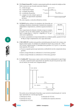 10. U.E. Ponta Grossa-PR Considere a representação gráfica da variação de entalpia ao lado.
               Entre os processos que ela pode representar figuram:
               01. a fusão da água;
               02. a vaporização da água;
               04. a oxidação da gordura;
               08. a combustão da gasolina;
               16. o preparo de uma solução aquosa de
                   NaOH, com aquecimento espontâneo
                   do frasco.
               Dê, como resposta, a soma das afirmativas corretas.

           11. VUNESP Rações militares de emergência são fornecidas em
               embalagens de plástico aluminizado, contendo dois recipientes             Mg sólido
               independente e impermeáveis, conforme esquema mostrado ao
               lado.
                                                                                         Alimento
               Para o aquecimento do alimento, introduz-se água no recipien-
               te exerno, atra´ves de orifício próprio. Em presença de Fe e
               NaCᐉ, a reação Mg (s) + 2 H2O (l) → Mg(OH)2 (s) + H2 (g) +             Fe e NaCᐉ em pó
               calor ocorre rapidamente.
               a) Calcule a quantidade de energia desprendida nas condições padrão, quando 0,10 mol
                  de Mg (s) reagir completamente com a água adicionada.
3
           12. UNICAMP-SP Considere uma gasolina constituída apenas de etanol e de n-octano, com
               frações molares iguais. As entalpias de combustão do etanol e do n-octano são –1368 e –
               5471 kJ/mol, respectivamente. A densidade dessa gasolina é 0,72 g/cm3 e a sua massa
               molar aparente, 80,1 g/mol.
               a) Escreva a equação química que representa a combustão de um dos componentes dessa
                  gasolina.
               b) Qual a energia liberada na combustão de 1,0 mol dessa gasolina?
               c) Qual a energia liberada na combustão de 1,0 litro dessa gasolina?


           13. U. Católica-DF Numa sauna a vapor, o calor envolvido na condensação do vapor d’água
               é, em parte, responsável pelo aquecimento da superfície da pele das pessoas que estão
               em seu interior, de acordo com o diagrama abaixo:
GABARITO
IMPRIMIR




               De acordo com as informações fornecidas, o que ocorrerá na transformação de 1 mol de
               água vaporizada em 1 mol de água líquida?
               a) liberação de 44 kJ;                 d) absorção de 527,6 kJ;
               b) absorção de 44 kJ;                  e) nenhuma das respostas anteriores.
               c) liberação de 527,6 kJ;


           Voltar                              QUÍMICA - Termoquímica                                   Avançar
 