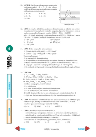 22. VUNESP O gráfico ao lado apresenta os valores de
               entalpia da reação A + B → C + D, cujos valores,
               em kJ, de ∆H e energia de ativação na presença de
                                                                         90
               catalisador são, respectivamente
               a) 30 e 50.             d) 30 e 20.                       60
                                                                         50
               b) 30 e 90.             e) 60 e 30.                                               C+D
                                                                         30
               c) 0 e 30.                                                     A+B
                                                                         0



                                                                                    caminho da reação



           23. UEMS As reações de hidrólise de alquenos são muito usadas na indústria para a obten-
               ção de álcoois. Por exemplo, sob condições adequadas, é possível obter etanol a partir da
               reação representada pela seguinte equação: C2H4(g) + H2O(1) → C2H5OH
               ∆H = – 42 kj/mol, sabendo que a entalpia de formação da H2O(1) = –286 kj/mol e que do
               C2H4(g) = + 52 kj/mol, a entalpia de formação por mol do C2H5OH(1) será:
               a) + 276 kj/mol                           d) + 42 kj/mol
               b) – 42 kj/mol                            e) – 276 kj/mol
               c) + 286 kj/mol

6          24. UEMS Dadas as equações termoquímicas:
                I. C(graf) + O2(g) → CO2(g) ∆H = –393,5 kj.mol–1
               II. C(diam) + O2(g) → CO2(g) ∆H = –395,4 kj.mol–1
               É correto afirmar que:
               a) As reações I e II são endotérmicas.
               b) Na transformação de carbono grafite em carbono diamante há liberação de calor.
               c) O calor consumido na combustão de 12 gramas de carbono diamante é 395,4 KJ.
               d) A equação I representa a entalpia padrão de formação do carbono grafite.
               e) Na combustão de 24 gramas de carbono grafite há a formação de 2 mols de gás carbônico.


           25. UESC-BA
                 I. C(s) + 1/2 O2(g) → CO(g) + 112,3kJ
                II. 3Fe2O3(s) + CO(g) + 401,3kJ → 2Fe3O4(s) + CO2(g)
               III. Fe3O4(s) + CO(g) + 33,4kJ → 3FeO(s) + CO2(g)
               IV. FeO(s) + CO(g) → Fe(s) + CO2(g) + 13,8kJ
GABARITO




                Com base nas equações, é correto afirmar:
                a) I é endotérmíca.
                b) I e II são favorecidas pela diminuição de temperatura.
                c) I e IV são favorecidas pelo aumento de temperatura.
                d) Em III, são absorvidos 66,8 kJ para a formação de 6 mols de óxido de ferro II.
                e) Em II, são liberados aproximadamente 133,8 kJ por mol de óxido de ferro III.

           26. UFRN Ao se medir o calor liberado por uma reação de dissolução de NaOH em água,
               verificou-se que, para 5 g de material dissolvido, foram liberados Q kJ de calor.
               Conclui-se que o calor liberado por um mol de NaOH é:
               a) 0,8 kJ        b) 8Q kJ         c) 12 kJ        d) 1,2Q kJ
IMPRIMIR




           27. Unifor-CE Sabendo-se que, no estado padrão, o
               • calor de formação (entalpia) dos elementos na forma mais estável é igual a zero;
               • calor liberado na transformação de CO(g) em CO2(g) pela combustão, é –284 kJ/mol;
               • calor de formação (entalpia) do CO(g) é –110 kJ/mol.
               O valor do calor de formação do CO2(g) no estado padrão, em kJ/mol, é:
               a) +394          b) +174         c) 110          d) –174     e) –394



           Voltar                               QUÍMICA - Termoquímica                                  Avançar
 