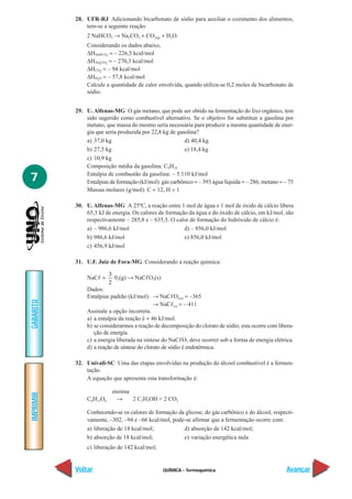28. UFR-RJ Adicionando bicarbonato de sódio para auxiliar o cozimento dos alimentos,
               tem-se a seguinte reação:
               2 NaHCO3 → Na2CO3 + CO2(g) + H2O.
               Considerando os dados abaixo,
               ∆HNaHCO3 = – 226,5 kcal/mol
               ∆HNa2CO3 = – 270,3 kcal/mol
               ∆HCO2 = – 94 kcal/mol
               ∆HH2O = – 57,8 kcal/mol
               Calcule a quantidade de calor envolvida, quando utiliza-se 0,2 moles de bicarbonato de
               sódio.


           29. U. Alfenas-MG O gás metano, que pode ser obtido na fermentação do lixo orgânico, tem
               sido sugerido como combustível alternativo. Se o objetivo for substituir a gasolina por
               metano, que massa do mesmo seria necessária para produzir a mesma quantidade de ener-
               gia que seria produzida por 22,8 kg de gasolina?
               a) 37,0 kg                                d) 40,4 kg
               b) 27,5 kg                                e) 18,4 kg
               c) 10,9 kg
               Composição média da gasolina: C8H18

7              Entalpia de combustão da gasolina: – 5.110 kJ/mol
               Entalpias de formação (kJ/mol): gás carbônico = – 393 água líquida = – 286; metano = – 75
               Massas molares (g/mol): C = 12, H = 1

           30. U. Alfenas-MG A 25ºC, a reação entre 1 mol de água e 1 mol de óxido de cálcio libera
               65,3 kJ de energia. Os calores de formação da água e do óxido de cálcio, em kJ/mol, são
               respectivamente – 285,8 e – 635,5. O calor de formação do hidróxido de cálcio é:
               a) – 986,6 kJ/mol                        d) – 856,0 kJ/mol
               b) 986,6 kJ/mol                          e) 856,0 kJ/mol
               c) 456,9 kJ/mol

           31. U.F. Juiz de Fora-MG Considerando a reação química:

                         3
               NaC +       02(g) → NaC O3(s)
                         2
               Dados:
               Entalpias padrão (kJ/mol): → NaC O3(s) = –365
GABARITO




                                             → NaC (s) = – 411
               Assinale a opção incorreta.
               a) a entalpia da reação é + 46 kJ/mol.
               b) se considerarmos a reação de decomposição do clorato de sódio, esta ocorre com libera-
                  ção de energia.
               c) a energia liberada na síntese do NaC O3 deve ocorrer sob a forma de energia elétrica.
               d) a reação de síntese do clorato de sódio é endotérmica.

           32. Univali-SC Uma das etapas envolvidas na produção do álcool combustível é a fermen-
               tação.
               A equação que apresenta esta transformação é:

                          enzima
IMPRIMIR




               C6H12O6      →    2 C2H5OH + 2 CO2

               Conhecendo-se os calores de formação da glicose, do gás carbônico e do álcool, respecti-
               vamente, –302, –94 e –66 kcal/mol, pode-se afirmar que a fermentação ocorre com:
               a) liberação de 18 kcal/mol;           d) absorção de 142 kcal/mol;
               b) absorção de 18 kcal/mol;            e) variação energética nula
               c) liberação de 142 kcal/mol;


           Voltar                               QUÍMICA - Termoquímica                               Avançar
 