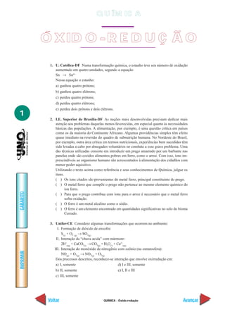 Q U ÍM IC A


           Ó XID O - R E D U Ç Ã O
             1. U. Católica-DF Numa transformação química, o estanho teve seu número de oxidação
                aumentado em quatro unidades, segundo a equação
                Sn → Sn4+
                Nessa equação o estanho:
                a) ganhou quatro prótons;
                b) ganhou quatro elétrons;
                c) perdeu quatro prótons;
                d) perdeu quatro elétrons;
                e) perdeu dois prótons e dois elétrons.
1
             2. I.E. Superior de Brasília-DF As nações mais desenvolvidas precisam dedicar mais
                atenção aos problemas daquelas menos favorecidas, em especial quanto às necessidades
                básicas das populações. A alimentação, por exemplo, é uma questão crítica em países
                como os da maioria do Continente Africano. Algumas providências simples têm efeito
                quase imediato na reversão do quadro de subnutrição humana. No Nordeste do Brasil,
                por exemplo, outra área crítica em termos nutricionais, experiências bem sucedidas têm
                sido levadas a cabo por abnegados voluntários no combate a esse grave problema. Uma
                das técnicas utilizadas consiste em introduzir um prego amarrado por um barbante nas
                panelas onde são cozidos alimentos pobres em ferro, como o arroz. Com isso, íons im-
                prescindíveis ao organismo humano são acrescentados à alimentação dos cidadãos com
                menor poder aquisitivo.
                Utilizando o texto acima como referência e seus conhecimentos de Química, julgue os
                itens.
                ( ) Os íons citados são provenientes do metal ferro, principal constituinte do prego.
                ( ) O metal ferro que compõe o prego não pertence ao mesmo elemento químico do
                       íon ferro.
GABARITO




                ( ) Para que o prego contribua com íons para o arroz é necessário que o metal ferro
                       sofra oxidação.
                ( ) O ferro é um metal alcalino como o sódio.
                ( ) O ferro é um elemento encontrado em quantidades significativas no solo do bioma
                       Cerrado.

             3. Unifor-CE Considere algumas transformações que ocorrem no ambiente:
                  I. Formação de dióxido de enxofre:
                     S(s) + O2 (g) → SO2(g)
                 II. Interação da “chuva acida” com mármore:
                     2H+(aq) + CaCO3(s) → CO2(g) + H2O(l) + Ca2+(aq)
                III. Interação do monóxido de nitrogênio com ozônio (na estratosfera):
IMPRIMIR




                     NO(g) + O3(g) → NO2(g) + O2(g)
                 Dos processos descritos, reconhece-se interação que envolve oxirredução em:
                 a) I, somente                               d) I e III, somente
                 b) II, somente                              e) I, II e III
                 c) III, somente




            Voltar                              QUÍMICA - Óxido-redução                            Avançar
 