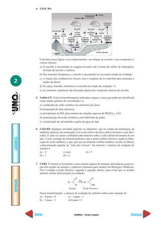 4. UESC-BA




               Com base nessa figura e nos conhecimentos, em relação ao enxofre e seus compostos, é
               correto afirmar:
               a) O enxofre é encontrado no magma terrestre sob a forma de sulfito de hidrogênio,
                  trióxido de enxofre e sulfetos.
               b) Nas emissões biogênicas, o enxofre é encontrado no seu maior estado de oxidação.
               c) A reação dos combustíveis fósseis com o oxigênio do ar contribui para aumentar a
2                 acidez da chuva.
               d) No spray marinho, encontra-se o enxofre no estado de oxidação +4.
               e) As emissões vulcânicas são formadas apenas por compostos iônicos de enxofre.

            5. Unifor-CE Entre as transformações indicadas a seguir, a única que pode ser classificada
               como reação química de oxirredução é a:
               a) combustão do sódio metálico em atmosfera de cloro;
               b) preparação de uma salmoura;
               c) precipitação de PbI2 pela mistura de soluções aquosas de Pb(NO3)2 e KI;
               d) neutralização de ácido clorídrico com hidróxido de sódio;
               e) cristalização do sal marinho a partir da água do mar.

            6. Cefet-RJ Qualquer atividade agrícola ou industrial, seja no campo da metalurgia, da
               indústria química, da construção civil ou do cultivo da terra, utiliza minerais e seus deri-
               vados. É cada vez maior a influência dos minerais sobre a vida e desenvolvimento de um
GABARITO




               país. Como exemplo de mineral podemos citar a pirita (sulfeto ferroso), usada na fabri-
               cação de ácido sulfúrico, e que, por sua cor amarela e brilho metálico, recebe, no Brasil,
               a denominação popular de “ouro dos trouxas”. No mineral, o número de oxidação do
               enxofre é:
               a) – 2                c) zero               e) + 5
               b) – 1                d) + 3


            7. UFRJ O formol ou formalina é uma solução aquosa de metanal, utilizada na conserva-
               ção dos tecidos de animais e cadáveres humanos para estudos em Biologia e Medicina.
               Ele é oxidado a ácido fórmico, segundo a equação abaixo, para evitar que os tecidos
               animais sofram deterioração ou oxidação.
IMPRIMIR




               Nessa transformação, o número de oxidação do carbono sofreu uma variação de:
               a) – 4 para + 4          c) – 2 para – 1
               b) – 3 para – 2          d) 0 para + 2




           Voltar                                QUÍMICA - Óxido-redução                               Avançar
 