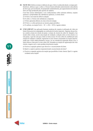 48. FACIC-BA Embora existam evidências de que o ferro é conhecido desde os tempos pré-
               históricos, afirma-se que o cobre e o bronze foram utilizados anteriormente à descoberta
               do ferro que, provavelmente, foi preparado acidentalmente, por aquecimento de óxido de
               ferro em fogo produzido pela queima de madeira.
               Com base nessas informações e nos conhecimentos sobre estrutura atômica, reações
               químicas e propriedades das substâncias químicas, é correto dizer:
               a) O ferro é um metal de difícil oxidação.
               b) O cobre e o bronze são substâncias compostas.
               c) O ferro apresenta elétrons em cinco níveis de energia.
               d) O ferro e o cobre pertencem ao mesmo grupo periódico.
               e) O carbono, na reação Fe2O3 + 3C → 2Fe + 3CO, é agente redutor.

           49. UNICAMP-SP Uma aplicação bastante moderna diz respeito à utilização do vidro em
               lentes fotossensíveis empregadas na confecção de óculos especiais. Algumas dessas len-
               tes contêm cristais de cloreto de prata e cristais de cloreto de cobre (I). Quando a luz
               incide sobre a lente, ocorre uma reação de oxidação e redução entre os íons cloreto e os
               íons prata, o que faz com que a lente se torne escura. Os íons cobre (I), também por uma
               reação de oxidação e redução, regeneram os íons cloreto consumidos na reação anterior,
               sendo que a lente ainda permanece escura. Ao ser retirada da exposição direta à luz, a
               lente torna-se clara pois os íons cobre (II), formados na reação de regeneração dos íons
               cloreto, reagem com o outro produto da primeira reação.
11             a) Escreva a equação química que descreve o escurecimento da lente.
               b) Qual é a espécie química responsável pelo escurecimento da lente?
               c) Escreva a equação química da reação que possibilita à lente clarear. Qual é o agente
                  oxidante nesta reação?
GABARITO
IMPRIMIR




           Voltar                              QUÍMICA - Óxido-redução                              Avançar
 