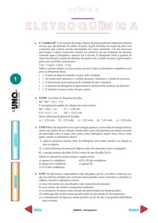 Q U ÍM IC A


           E L E T R O Q U ÍM IC A
            1. U. Católica-SP Com o passar do tempo, objetos de prata geralmente adquirem manchas
               escuras que são películas de sulfeto de prata (Ag2S) formadas na reação da prata com
               compostos que contém enxofre encontrados em vários alimentos. Um dos processos
               para limpar o objeto escurecido consiste em colocá-lo em um recipiente de alumínio
               contendo água e detergente e aquecer até a fervura. O detergente retira a gordura do
               objeto facilitando a reação do alumínio da panela com o sulfeto de prata, regenerando a
               prata com seu brilho característico.
               2 Al + 3 Ag2S → Al2S3 + 6 Ag
               Sobre o assunto relativo ao texto acima, escreva V para as afirmativas verdadeiras ou F
               para as afirmativas falsas.
               ( ) A prata ao adquirir manchas escuras sofre oxidação.
1              ( ) Na reação entre alumínio e o sulfeto de prata, o alumínio é o ânodo do processo.
               ( ) A prata possui maior potencial de oxidação do que o alumínio.
               ( ) A presença do detergente na água diminui o potencial de oxidação do alumínio.
               ( ) O alumínio é menos reativo do que a prata.


             2. UEMS Com base no diagrama da pilha:
                Ba0 / Ba2+ // Cu + / Cu0
                E nos potenciais-padrão de redução das semi-reacões:
                Ba0 → Ba2+ + 2e–         E0 = –2,90 volt
                Cu0 → Cu+1 + 1e–          E0 = +0,52 volt
                Qual a diferença de potencial da pilha:
                a) + 2,38 volts. b) – 2,55 volts. c) + 3,42 volts. d) – 3,42 volts.       e) – 2,38 volts.

             3. UFPI Pilhas são dispositivos nos quais energia química é convertida em energia elétrica,
                através de reações de oxi-redução. Sendo dada a série eletroquímica em ordem crescente
                de reatividade como se segue: ouro, prata, cobre, hidrogênio, níquel, ferro, zinco e man-
GABARITO




                ganês, analise as afirmativas abaixo.
                 I. espécies químicas situadas antes do hidrogênio têm caráter anódico em relação as
                    que os seguem;
                II. a maior diferença de potencial (ddp) na série dos elementos zinco e manganês;
                III. a energia química da pilha Zn-Ni é maior do que da pilha Zn-Fe.
                Dentre as afirmativas acima marque a opção correta:
                a) apenas I é verdadeira;           d) II e III são verdadeiras;
                b) apenas II é verdadeira;          e) apenas III.
                c) I e II são verdadeiras;

             4. UFPI Os fabricantes e importadores estão obrigados, por lei, a recolher as baterias usa-
IMPRIMIR




                das em telefones celulares por conterem metais pesados como o mercúrio, o chumbo e o
                cádmio. Assinale a afirmativa correta.
                a) esses três metais são classificados como elementos de transição;
                b) esses metais são sólidos à temperatura ambiente;
                c) os elementos de massa molar elevada são denominados de metais pesados;
                d) a pilha que não contém metais pesados pode ser descartada no lixo doméstico;
                e) a contaminação da água por metais pesados ocorre devido a sua grande solubilidade
                   neste solvente.


            Voltar                               QUÍMICA - Eletroquímica                              Avançar
 