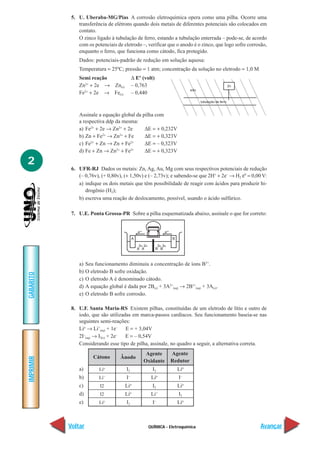 5. U. Uberaba-MG/Pias A corrosão eletroquímica opera como uma pilha. Ocorre uma
               transferência de elétrons quando dois metais de diferentes potenciais são colocados em
               contato.
               O zinco ligado à tubulação de ferro, estando a tubulação enterrada – pode-se, de acordo
               com os potenciais de eletrodo –, verificar que o anodo é o zinco, que logo sofre corrosão,
               enquanto o ferro, que funciona como cátodo, fica protegido.
               Dados: potenciais-padrão de redução em solução aquosa:
               Temperatura = 25ºC; pressão = 1 atm; concentração da solução no eletrodo = 1,0 M
               Semi reação                  ∆ Eº (volt)
               Zn2+ + 2e → Zn(s)            – 0,763
               Fe2+ + 2e → Fe(s)            – 0,440



               Assinale a equação global da pilha com
               a respectiva ddp da mesma:
               a) Fe2+ + 2e → Zn2+ + 2e      ∆E = + 0,232V
               b) Zn + Fe → Zn + Fe
                          2+      2+
                                             ∆E = + 0,323V
               c) Fe2+ + Zn → Zn + Fe2+      ∆E = – 0,323V
               d) Fe + Zn → Zn2+ + Fe2+      ∆E = + 0,323V

2
            6. UFR-RJ Dados os metais: Zn, Ag, Au, Mg com seus respectivos potenciais de redução
               (– 0,76v), (+ 0,80v), (+ 1,50v) e (– 2,73v); e sabendo-se que 2H+ + 2e– → H2 ε0 = 0,00 V:
               a) indique os dois metais que têm possibilidade de reagir com ácidos para produzir hi-
                  drogênio (H2);
               b) escreva uma reação de deslocamento, possível, usando o ácido sulfúrico.

            7. U.E. Ponta Grossa-PR Sobre a pilha esquematizada abaixo, assinale o que for correto:




               a)   Seu funcionamento diminuiu a concentração de íons B3+.
               b)   O eletrodo B sofre oxidação.
GABARITO




               c)   O eletrodo A é denominado cátodo.
               d)   A equação global é dada por 2B(s) + 3A2+(aq) → 2B3+(aq) + 3A(s).
               e)   O eletrodo B sofre corrosão.

            8. U.F. Santa Maria-RS Existem pilhas, constituídas de um eletrodo de lítio e outro de
               iodo, que são utilizadas em marca-passos cardíacos. Seu funcionamento baseia-se nas
               seguintes semi-reações:
               Lio → Li+(aq) + 1e–   E = + 3,04V
               2I–(aq) → I2(s) + 2e– E = – 0,54V
               Considerando esse tipo de pilha, assinale, no quadro a seguir, a alternativa correta.
                                                  Agente      Agente
                       Cátono       Ânodo
IMPRIMIR




                                                 Oxidante     Redutor
               a)         Lio          I2             I2          Lio
               b)         Li+          I–            Lio          I–
               c)          I2          Lio            I2          Lio
               d)          I2          Lio           Li+          I2
                                                          –
               e)         Lio          I2             I           Lio



           Voltar                                   QUÍMICA - Eletroquímica                           Avançar
 