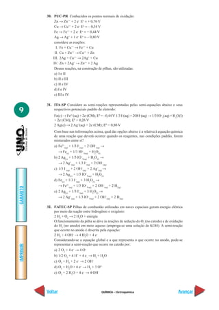 30. PUC-PR Conhecidos os pontos normais de oxidação:
                Zn → Zn++ + 2 e– Eo = + 0,76 V
                Cu → Cu++ + 2 e– Eo = – 0,34 V
                Fe → Fe++ + 2 e– Eo = + 0,44 V
                Ag → Ag+ + 1 e– Eo = – 0,80 V
                considere as reações:
                 I. Fe + Cu++ → Fe++ + Cu
                II. Cu + Zn++ → Cu++ + Zn
               III. 2Ag + Cu++ → 2Ag+ + Cu
               IV. Zn + 2Ag+ → Zn++ + 2 Ag
                Dessas reações, na construção de pilhas, são utilizadas:
                a) I e II
                b) II e III
                c) II e IV
                d) I e IV
                e) III e IV

           31. ITA-SP Considere as semi-reações representadas pelas semi-equações abaixo e seus
9              respectivos potenciais padrão de eletrodo:
                Fe(c) → Fe2+(aq) + 2e–(CM); E0 = –0,44 V 1/3 I–(aq) + 2OH–(aq) → 1/3 IO–3(aq) + H2O(l)
                + 2e–(CM); E0 = 0,26 V
                2 Ag(c) → 2 Ag+(aq) + 2e–(CM); E0 = 0,80 V
                Com base nas informações acima, qual das opções abaixo é a relativa à equação química
                de uma reação que deverá ocorrer quando os reagentes, nas condições padrão, forem
                misturados entre si?
                a) Fe2+(aq) + 1/3 I–(aq) + 2 OH–(aq) →
                    → Fe(c) + 1/3 IO–3(aq) + H2O(l)
                b) 2 Ag(c) + 1/3 IO–3(aq) + H2O(l) →
                    → 2 Ag+(aq) + 1/3 I–(aq) + 2 OH–(aq)
                c) 1/3 I–(aq) + 2 OH–(aq) + 2 Ag+(aq) →
                    → 2 Ag(c) + 1/3 IO–3(aq) + H2O(l)
                d) Fe(c) + 1/3 I–(aq) + 3 H2O(l) →
                    → Fe2+(aq) + 1/3 IO–3(aq) + 2 OH–(aq) + 2 H2(g)
GABARITO




                e) 2 Ag(c) + 1/3 I–(aq) + 3 H2O(l) →
                    → 2 Ag+(aq) + 1/3 IO–3(aq) + 2 OH–(aq) + 2 H2(g)

           32. FATEC-SP Pilhas de combustão utilizadas em naves espaciais geram energia elétrica
               por meio da reação entre hidrogênio e oxigênio:
               2 H2 + O2 → 2 H2O + energia
               O funcionamento da pilha se deve às reações de redução do O2 (no catodo) e de oxidação
               do H2 (no anodo) em meio aquoso (emprega-se uma solução de KOH). A semi-reação
               que ocorre no anodo é descrita pela equação:
               2 H2 + 4 OH– → 4 H2O + 4 e–
               Considerando-se a equação global e a que representa o que ocorre no anodo, pode-se
               representar a semi-reação que ocorre no catodo por:
IMPRIMIR




                a) 2 O2 + 4 e– → 4 O–
                b) 1/2 O2 + 4 H+ + 4 e– → H2 + H2O
                c) O2 + H2 + 2 e– → 2 OH–
                d) O2 + H2O + 6 e– → H2 + 3 O2–
                e) O2 + 2 H2O + 4 e– → 4 OH–




           Voltar                                     QUÍMICA - Eletroquímica                      Avançar
 