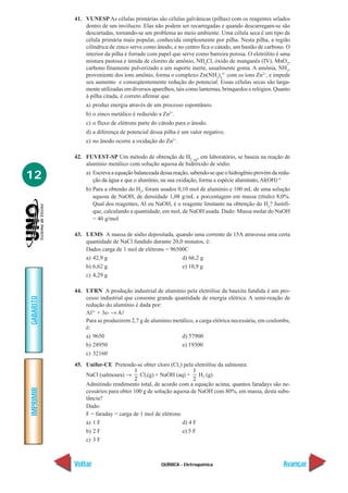 41. VUNESP As células primárias são células galvânicas (pilhas) com os reagentes selados
               dentro de um invólucro. Elas não podem ser recarregadas e quando descarregam-se são
               descartadas, tornando-se um problema ao meio ambiente. Uma célula seca é um tipo de
               célula primária mais popular, conhecida simplesmente por pilha. Nesta pilha, a região
               cilíndrica de zinco serve como ânodo, e no centro fica o cátodo, um bastão de carbono. O
               interior da pilha é forrado com papel que serve como barreira porosa. O eletrólito é uma
               mistura pastosa e úmida de cloreto de amônio, NH4Cl, óxido de manganês (IV), MnO2,
               carbono finamente pulverizado e um suporte inerte, usualmente goma. A amônia, NH3,
               proveniente dos íons amônio, forma o complexo Zn(NH3)42+ com os íons Zn2+, e impede
               seu aumento e conseqüentemente redução do potencial. Essas células secas são larga-
               mente utilizadas em diversos aparelhos, tais como lanternas, brinquedos e relógios. Quanto
               à pilha citada, é correto afirmar que
                a) produz energia através de um processo espontâneo.
                b) o zinco metálico é reduzido a Zn2+.
                c) o fluxo de elétrons parte do cátodo para o ânodo.
                d) a diferença de potencial dessa pilha é um valor negativo.
                e) no ânodo ocorre a oxidação do Zn2+.

           42. FUVEST-SP Um método de obtenção de H2 (g), em laboratório, se baseia na reação de
               alumínio metálico com solução aquosa de hidróxido de sódio.

12              a) Escreva a equação balanceada dessa reação, sabendo-se que o hidrogênio provém da redu-
                   ção da água e que o alumínio, na sua oxidação, forma a espécie aluminato, Al(OH)–4
                b) Para a obtenão do H2, foram usados 0,10 mol de alumínio e 100 mL de uma solução
                   aquosa de NaOH, de densidade 1,08 g/mL e porcentagem em massa (título) 8,0%.
                   Qual dos reagentes, Al ou NaOH, é o reagente limitante na obtenção do H2? Justifi-
                   que, calculando a quantidade, em mol, de NaOH usada. Dado: Massa molar do NaOH
                   = 40 g/mol

           43. UEMS A massa de sódio depositada, quando uma corrente de 15A atravessa uma certa
               quantidade de NaCl fundido durante 20,0 minutos, é:
               Dados carga de 1 mol de elétrons = 96500C
               a) 42,9 g                              d) 66,2 g
               b) 6,62 g                              e) 10,9 g
               c) 4,29 g

           44. UFRN A produção industrial de alumínio pela eletrólise da bauxita fundida é um pro-
               cesso industrial que consome grande quantidade de energia elétrica. A semi-reação de
GABARITO




               redução do alumínio é dada por:
               Al3+ + 3e- → Al
               Para se produzirem 2,7 g de alumínio metálico, a carga elétrica necessária, em coulombs,
               é:
               a) 9650                                 d) 57900
               b) 28950                                e) 19300
               c) 32160
           45. Unifor-CE Pretende-se obter cloro (Cl2) pela eletrólise da salmoura:
                                    1                        1
               NaCl (salmoura) → Cl2(g) + NaOH (aq) + H2 (g)
                                    2                        2
               Admitindo rendimento total, de acordo com a equação acima, quantos faradays são ne-
IMPRIMIR




               cessários para obter 100 g de solução aquosa de NaOH com 80%, em massa, desta subs-
               tância?
               Dado:
               F = faraday = carga de 1 mol de elétrons
               a) 1 F                                   d) 4 F
               b) 2 F                                   e) 5 F
               c) 3 F



           Voltar                               QUÍMICA - Eletroquímica                               Avançar
 
