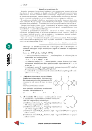 4. UFMT

                                            A gasolina nossa de cada dia
             A gasolina automotiva é uma mistura complexa de hidrocarbonetos que possuem de cinco a
           doze átomos de carbono e pontos de ebulição entre 30 e 225 ºC. Nela podem ser encontrados
           hidrocarbonetos das séries parafínica, olefínica, naftênica (ou cicloparafínica) e aromática, além
           de aditivos especiais diversos. Todos em proporções que visam atender a requisitos de desempe-
           nho nos motores de combustão interna com ignição por centelha e a aspectos ambientais.
             Os produtos comercializados no Brasil como “gasolina automotiva” podem ainda conter álcool etílico
           anidro combustível (AEAC), sendo por isso classificados em gasolina tipo A – isenta de componentes
           oxigenados – e em gasolina tipo C – constituída de 76 ± 1% v/v de gasolina A e 24 ± 1% v/v de AEAC.
             Para sua comercialização devem atender a especificações de qualidade mínima estabelecidas
           pela Agência Nacional de Petróleo – ANP – com o objetivo de garantir a adequabilidade aos fins a
           que se destinam e a uniformidade de fabricação.
             O controle de qualidade desses combustíveis é feito através de análises e ensaios, simples e
           reprodutíveis, realizados pela ANP ou por instituições por ela autorizadas. Entretanto, sua precária
           infra-estrutura, a falta de parcerias, a falta de cidadania e a intensa ação dos piratas de combustí-
           veis têm transformado o ato de abastecer em roleta russa.
             Hoje, nem o preço e nem a bandeira do posto são garantias de qualidade. Análises simples
           como a determinação da quantidade de AEAC na gasolina também não. O “solvente desmorali-
           zou o teste da mistura gasolina -AEAC”.
                                                               Adaptado de fontes diversas: IBP, ANP, Revista Isto É, nº 1602.


2               Sabe-se que o ar atmosférico contém 21% v/v de oxigênio, 78% v/v de nitrogênio e o
                restante de outros gases. Julgue as afirmações a respeito da combustão de componentes
                da gasolina.
                Dados: dO2 = 1,429 g/L; dN2 = 1,251 g/L (CNTP)
                ( ) A reação de combustão completa do 2,2,4-trimetil-pentano, ou isooctano, pode ser
                    representada pela equação química:
                    2 C8H16 + 24 O2 → 16 CO2 + 16 H2O
                ( ) Na combustão completa do 2,2,4-trimetil-pentano, o número de oxidação dos carbo-
                    nos primário, secundário, terciário e quaternário varia respectivamente de –3, –2, –1
                    e zero para +4.
                ( ) A reação entre um mol de isooctano e oxigênio em excesso consome 400 g de O2 e
                    produz no máximo 352 g de CO2 e 162 g de H2O.
                ( ) A combustão do isooctano no motor de um automóvel será completa quando a rela-
                    ção                ≥ 3,5.

            5. UFRJ O tingimento na cor azul de tecidos de
               algodão com o corante índigo, feito com o pro-
GABARITO




               duto natural ou com o obtido sinteticamente, foi
               o responsável pelo sucesso do jeans em vários
               países.
               Observe a estrutura desse corante:
                Nessa substância, encontramos um número de
                ligações pi (π) correspondente a:
                a) 3             b) 6             c) 9     d) 12

            6. U.F. Uberlândia-MG O anuleno é um hidrocarboneto aromáti-
               co que apresenta a seguinte fórmula estrutural simplificada:
               Sobre este composto pode-se afirmar que:
               a) tem fórmula molecular C18H20, 9 ligações pi (π) e ângulos de
IMPRIMIR




                  109º entre as ligações carbono-carbono;
               b) tem fórmula molecular C18H18, 9 ligações pi (π) e ângulos de
                  120º entre as ligações carbono-carbono;
               c) tem fórmula molecular C18H16, 9 elétrons pi (π) e ângulos de 109º entre as ligações
                  carbono-carbono;
               d) tem fórmula molecular C18H20, 9 elétrons pi (π) e ângulos de 120º entre as ligações
                  carbono-carbono.



           Voltar                          QUÍMICA - Introdução à química orgânica                                       Avançar
 