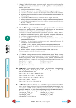 7. Unioeste-PR Em julho deste ano, ocorreu um grande vazamento de petróleo na refina-
               ria da Petrobrás na região de Araucária. Em relação ao petróleo e outros combustíveis,
               podemos afirmar que:
               01. o petróleo é um combustível vegetal;
               02. o petróleo, apesar de ser um mineral, é constituído por compostos orgânicos;
               04. a gasolina, o querosene e o metanol são obtidos pela destilação fracionada do petróleo;
               08. um dos sérios problemas nestes acidentes é atribuído à grande miscibilidade do pe-
                    tróleo em água;
               16. a queima dos combustíveis fósseis geralmente produz CO2 na atmosfera;
               32. os hidrocarbonetos de baixo peso molecular presentes no petróleo não são inflamáveis;
               64. o petróleo é mistura complexa de compostos orgânicos com estreita escala de pontos
                    de fusão e ebulição.
               Dê, como resposta, a soma das afirmativas corretas.

            8. Unioeste-PR A fuligem (carvão pulverizado) é a principal responsável pela cor escura
               da fumaça dos escapamentos de alguns automóveis e das chaminés das fábricas, sendo
               também a causa de irritações na córnea e problemas respiratórios.
               Em relação ao átomo de carbono, elemento constituinte da fuligem, podemos afirmar:
               01. Nos hidrocarbonetos parafínicos, os átomos de carbono apresentam hibridação sp3.
               02. Nos hidrocarbonetos saturados, não há átomos de carbono sp3.

3              04. Na acetona (C3H6O), os átomos de carbono estão presentes com formas espaciais
                   trigonal plana e tetraédrica.
               08. O carbono é um dos elementos constituintes dos gases propano e butano, que são
                   exemplos de hidrocarbonetos aromáticos.
               16. O carbono é o único elemento químico que não é encontrado em seres vivos.
               32. Carbono e hidrogênio são os únicos elementos constituintes dos carboidratos e hi-
                   drocarbonetos.
               64. Além do átomo de carbono, nenhum outro átomo é capaz de se hibridar.
               Dê, como resposta, a soma das afirmativas corretas.

            9. VUNESP Para economia de energia elétrica, medidas como o “apagão” podem ser toma-
               das pelo governo, caso haja necessidade extrema. A vela, constituída por parafina e fio de
               algodão, poderá ser uma grande aliada nas noites escuras. A luz da vela é resultado da
               reação da parafina com o oxigênio do ar, substâncias classificadas, respectivamente, como
               a) combustível e redutor.                 d) oxidante e comburente.
               b) comburente e oxidante.                 e) oxidante e redutor.
               c) combustível e comburente.
GABARITO




           10. Mackenzie-SP As fórmulas do etano, do eteno e do propino são, respectivamente,
               H3C–CH3, H2C=CH2 e HC≡C–CH3. Então as fórmulas do propano, do propadieno e do
               etino, na ordem mencionada, são:
               a) H3C–CH2–CH3, H2C=CH–CH3 e HC≡C–CH3.
               b) H2C=CH–CH3, H3C–C≡CH e H3C–CH2–CH3.
               c) H3C–CH=CH2, H2C=C=CH2 e H3C–CH2–CH3.
               d) CH4, H2C=CH–CH3 e HC≡CH.
               e) H3C–CH2–CH3, H2C=C=CH2 e HC≡CH.

           11. UFPI Os hidrocarbonetos de baixo peso molecular são gases extremamente inflamá-
IMPRIMIR




               veis. A fim de evitar incêndios ou explosões, pequenas quantidades de mercaptana, com-
               posto orgânico volátil de odor desagradável que contém enxofre, são adicionadas ao gás
               de cozinha para alertar aos usuários sobre o escapamento indevido dos gases. Escolha a
               alternativa que apresenta dois componentes do gás de cozinha.
               a) CH3CH2CH3 + (CH3)4Si                   d) CH3CH2CH2CH3 + H2Sc
               b) CH3CH2CH3 + H2S                        e) CH3CH2CH2CH3 + SO2
               c) CH3CH2CH2CH3 + CH3CH2SH



           Voltar                        QUÍMICA - Introdução à química orgânica                       Avançar
 