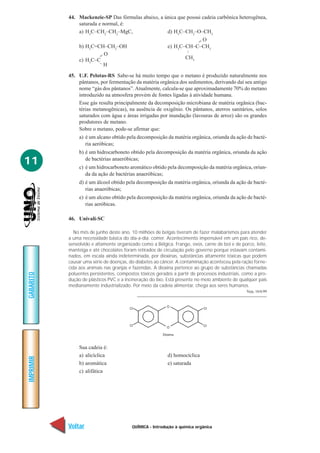 44. Mackenzie-SP Das fórmulas abaixo, a única que possui cadeia carbônica heterogênea,
               saturada e normal, é:
               a) H3C–CH2–CH2–MgC,                  d) H3C–CH2–O–CH3
                                                                     =O
                b) H2C=CH–CH2–OH                          e) H3C–CH–C–CH3




                                                                   –
                         =O                                        CH3
                c) H3C–C–H

           45. U.F. Pelotas-RS Sabe-se há muito tempo que o metano é produzido naturalmente nos
               pântanos, por fermentação da matéria orgânica dos sedimentos, derivando daí seu antigo
               nome “gás dos pântanos”. Atualmente, calcula-se que aproximadamente 70% do metano
               introduzido na atmosfera provém de fontes ligadas à atividade humana.
               Esse gás resulta principalmente da decomposição microbiana de matéria orgânica (bac-
               térias metanogênicas), na ausência de oxigênio. Os pântanos, aterros sanitários, solos
               saturados com água e áreas irrigadas por inundação (lavouras de arroz) são os grandes
               produtores de metano.
               Sobre o metano, pode-se afirmar que:
                a) é um alcano obtido pela decomposição da matéria orgânica, oriunda da ação de bacté-
                   ria aeróbicas;
                b) é um hidrocarboneto obtido pela decomposição da matéria orgânica, oriunda da ação
11                 de bactérias anaeróbicas;
                c) é um hidrocarboneto aromático obtido pela decomposição da matéria orgânica, oriun-
                   da da ação de bactérias anaeróbicas;
                d) é um álcool obtido pela decomposição da matéria orgânica, oriunda da ação de bacté-
                   rias anaeróbicas;
                e) é um alceno obtido pela decomposição da matéria orgânica, oriunda da ação de bacté-
                   rias aeróbicas.

           46. Univali-SC

              No mês de junho deste ano, 10 milhões de belgas tiveram de fazer malabarismos para atender
           a uma necessidade básica do dia-a-dia: comer. Acontecimento impensável em um país rico, de-
           senvolvido e altamente organizado como a Bélgica. Frango, ovos, carne de boi e de porco, leite,
           manteiga e até chocolates foram retirados de circulação pelo governo porque estavam contami-
           nados, em escala ainda indeterminada, por dioxinas, substâncias altamente tóxicas que podem
           causar uma série de doenças, do diabetes ao câncer. A contaminação aconteceu pela ração forne-
           cida aos animais nas granjas e fazendas. A dioxina pertence ao grupo de substâncias chamadas
           poluentes persistentes, compostos tóxicos gerados a partir de processos industriais, como a pro-
GABARITO




           dução de plásticos PVC e a incineração do lixo. Está presente no meio ambiente de qualquer país
           medianamente industrializado. Por meio da cadeia alimentar, chega aos seres humanos.
                                                                                                 Veja, 16/6/99




                Sua cadeia é:
                a) alicíclica                             d) homocíclica
IMPRIMIR




                b) aromática                              e) saturada
                c) alifática




           Voltar                        QUÍMICA - Introdução à química orgânica                          Avançar
 