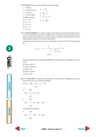 8. PUC-PR Relacione a coluna da direita com a da esquerda:
              ( ) Anilina                        O
                                      1. H C
              ( ) Ácido fórmico                  OH
              ( ) Acetona             2.          OH
              ( ) Fenol comum
                                      3. H C O CH
                                              3           3
              A ordem correta é:
                                                O
              a) 2, 1, 3, 4.          4. H N  2

              b) 3, 1, 2, 4.
              c) 1, 2, 3, 4.
              d) 4, 1, 3, 2.
              e) 3, 1, 4, 2.

           9. U. Caxias do Sul-RS Um composto orgânico pode apresentar mais de uma função quími-
              ca em sua fórmula estrutural. Um exemplo disso é a substância chamada capsaicina, pre-
              sente em vários tipos de pimenta. A capsaicina provoca aquela sensação picante em nossa
              língua quando ingerimos um alimento apimentado.
              A fórmula estrutural da capsaicina foi elucidada pelos cientistas em 1919 e é representada
              por
                                                      O


3                                                     C
                                                              N
                                                                        O     CH 3


                                                              H
                                                                        OH

                                                   Capsaicina




              Assinale a alternativa que apresenta SOMENTE funções químicas oxigenadas nesse com-
              posto.
              a) cetona e álcool
              b) cetona e benzeno
              c) fenol e éter
              d) amida e cetona
              e) álcool e éter

           10. U. F. Lavras-MG O composto t-butilmetiléter é utilizado como antidetonante em com-
               bustíveis de carros. Sua fórmula estrutural é
GABARITO




              a) CH3 — CH2 — CH — O — CH3
                                —




                                CH3
              b)        CH3
                        —




                   CH3 — C — O — CH3
                        —




                        CH3
              c)        CH3
                        —




                   H3C — C — O — CH2 — CH3
                        —




                        CH3
IMPRIMIR




              d) CH3CH2CH2CH2OCH3
              e)        CH3
                        —




                   H3C — C — CH2 — O — CH3
                        —




                        CH3




           Voltar                          QUÍMICA - Compostos orgânicos II                          Avançar
 