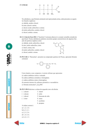 17. UFR-RJ                         H    H        H         H
                                                                                  O

                                    H         C    C        C         C       C
                                                                                  OH
                                              H    OH      OH         NH2


              Na substância, cuja fórmula estrutural está representada acima, estão presentes as seguin-
              tes funções orgânicas:
              a) aldeído, amida e álcool.
              b) éster, álcool e amina.
              c) álcool, ácido carboxílico e amina.
              d) ácido carboxílico, amida e álcool.
              e) álcool, amida e cetona.

           18. U. F. Juiz de Fora-MG A “brasileira” (estrutura abaixo) é o corante vermelho extraído do
               pau-brasil. Nestas substâncias podemos encontrar grupos característicos de algumas fun-
               ções da química orgânica como:
                                                                             O
               a) aldeído, ácido carboxílico, álcool.            HO

               b) éter, ácido carboxílico, éster.
6
                                                                                 OH

               c) fenol, cetona, éter.
               d) ácido carboxílico, amida e álcool.
               e) álcool, amida e cetona.
                                                                                      HO   O


           19. PUC-RS A “fluoxetina”, presente na composição química do Prozac, apresenta fórmula
               estrutural


                                        F3C            O   CH   CH3    NH   CH3




              Com relação a esse composto, é correto afirmar que apresenta:
              a) cadeia carbônica cíclica e saturada.
              b) cadeia carbônica aromática e homogênea.
GABARITO




              c) cadeia carbônica mista e heterogênea.
              d) somente átomos de carbonos primários e secundários.
              e) fórmula molecular C17H16ONF.

           20. PUC-PR Relacione a coluna da esquerda com a da direita.
               ( ) alcano           1. etanol
               ( ) alceno           2. uréia
               ( ) álcool           3. benzoato de etila
               ( ) éster            4. eteno
                                    5. acetileno
                                    6. propano
IMPRIMIR




               A ordem correta é:
               a) 1, 2, 3, 4.
               b) 6, 3, 2, 1.
               c) 2, 3, 5, 6.
               d) 1, 4, 5, 6.
               e) 6, 4, 1, 3.



           Voltar                             QUÍMICA - Compostos orgânicos II                       Avançar
 