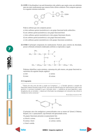 21. UFPE A fexofenadina é um anti-histamínico não sedativo que surgiu como um substituto
               para um outro medicamento que causava fortes efeitos colaterais. Este composto apresen-
               ta a seguinte estrutura molecular:
                                                                      H                CH 3

                                                      N                                         COOH
                                                                      OH               CH 3



                                                 OH



              Pode-se afirmar que este composto possui:
              a) dois carbonos quirais (assimétricos) e um grupo funcional ácido carboxílico.
              b) um carbono quiral (assimétrico) e um grupo funcional fenol.
              c) dois carbonos quirais (assimétricos) e dois grupos funcionais álcoois.
              d) um carbono quiral (assimétrico) e um grupo funcional amina.
              e) três carbonos quirais (assimétricos) e três grupos funcionais aromáticos.

           22. UERJ O principal componente do medicamento Xenical, para controle da obesidade,
               possui a fórmula estrutural condensada conforme se representa a seguir.
7                                CH 3                          H
                                                                          O
                       CH 3      CH       CH 2        CH       N      C
                                                                          H
                                                      C    O
                                                                                       O
                                                      O                   O       C

                              CH 3      (CH 2 )10     CH       CH 2       CH      CH          (CH 2 )5     CH 3


              Podemos identificar, nesta estrutura, a presença de, pelo menos, um grupo funcional ca-
              racterístico da seguinte função orgânica:
              a) éter                                 c) amina
              b) éster                                d) cetona

           23. Cesgranrio
GABARITO




             “Depois de oito anos de idas e vindas ao Congresso (…), o Senado aprovou o projeto do
           Deputado Federal Eduardo Jorge (PT-SP), que trata da identificação de medicamentos pelo nome
           genérico. A primeira novidade é que o princípio ativo — substância da qual depende a ação
           terapêutica de um remédio — deverá ser informado nas embalagens em tamanho não inferior à
           metade do nome comercial.”
                                                                                                   Revista Época, fevereiro de 1999.



                                                                              O
                                     HO
                                                                              C
                                                                      N
                                                                                  CH 3

                                                                      H
IMPRIMIR




              O princípio ativo dos analgésicos comercializados com os nomes de Tylenol, Cibalena,
              Resprin, etc é o paracetamol, cuja fórmula está apresentada acima.
              Os grupos funcionais presentes no paracetamol são:
              a) álcool e cetona.                    d) éster e álcool.
              b) amina e fenol.                      e) cetona e amina.
              c) fenol e amida.



           Voltar                                   QUÍMICA - Compostos orgânicos II                                           Avançar
 
