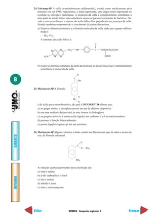 24. Unicamp-SP A sulfa (p-aminobenzeno sulfonamida), testada como medicamento pela
               primeira vez em 1935, representou, e ainda representa, uma etapa muito importante no
               combate às infecções bacterianas. A molécula da sulfa é estruturalmente semelhante a
               uma parte do ácido fólico, uma substância essencial para o crescimento de bactérias. De-
               vido a essa semelhança, a síntese do ácido fólico fica prejudicada na presença da sulfa,
               ficando também comprometido o crescimento da cultura bacteriana.
               a) Escreva a fórmula estrutural e a fórmula molecular da sulfa, dado que o grupo sulfona-
                  mida é:
                  — SO2 NH2.
                  A estrutura do ácido fólico é:
                                                                      O

                                   N       CH2       NH               C        NHCHCH 2 COOH
                           N

                    H2 N       N   N                                             COOH



              b) Escreva a fórmula estrutural da parte da molécula do ácido fólico que é estruturalmente
                 semelhante à molécula da sulfa.

                                                     O

8                                                C
                                                      OH


           25. Mackenzie-SP A fórmula


                                                      H
                                                 N
                                                      H
              é do ácido para-aminobenzóico, do qual é INCORRETO afirmar que:
              a) no grupo amino, o nitrogênio possui um par de elétrons disponível.
              b) em uma molécula há um total de sete átomos de hidrogênio.
              c) os grupos carboxila e amino estão ligados aos carbonos 1 e 4 do anel aromático.
              d) pertence à função hidrocarboneto.
              e) possui ligações sigma e pi em sua estrutura.

           26. Mackenzie-SP Alguns confeitos e balas contêm um flavorizante que dá sabor e aroma de
               uva, de fórmula estrutural
GABARITO




                                                            O
                                                     C
                                                            O   CH3




                                                     NH 2


              As funções químicas presentes nessa molécula são:
              a) éster e amina.
              b) ácido carboxílico e fenol.
IMPRIMIR




              c) éter e amina.
              d) aldeído e éster.
              e) éster e nitrocomposto.




           Voltar                           QUÍMICA - Compostos orgânicos II                         Avançar
 